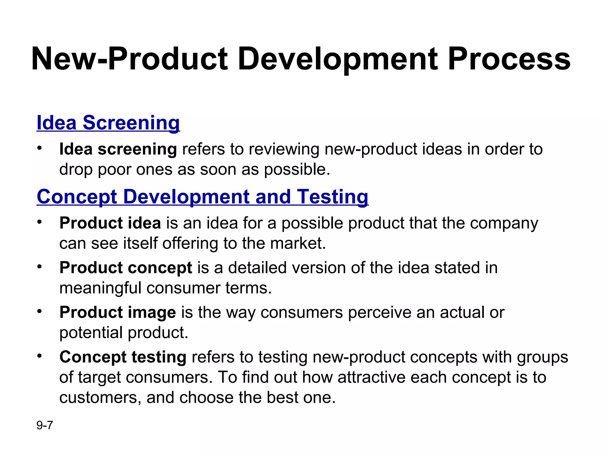 9-7
New-Product Development Process
Idea Screening
• Idea screening refers to reviewing new-product ideas in order to
drop poor ones as soon as possible.
Concept Development and Testing
• Product idea is an idea for a possible product that the company
can see itself offering to the market.
• Product concept is a detailed version of the idea stated in
meaningful consumer terms.
• Product image is the way consumers perceive an actual or
potential product.
• Concept testing refers to testing new-product concepts with groups
of target consumers. To find out how attractive each concept is to
customers, and choose the best one.
 