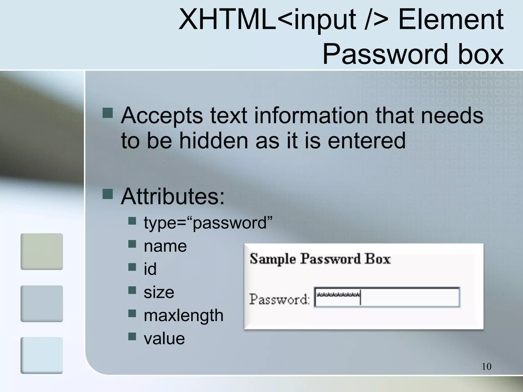 10
XHTML<input /> Element
Password box
 Accepts text information that needs
to be hidden as it is entered
 Attributes:
 type=“password”
 name
 id
 size
 maxlength
 value
 