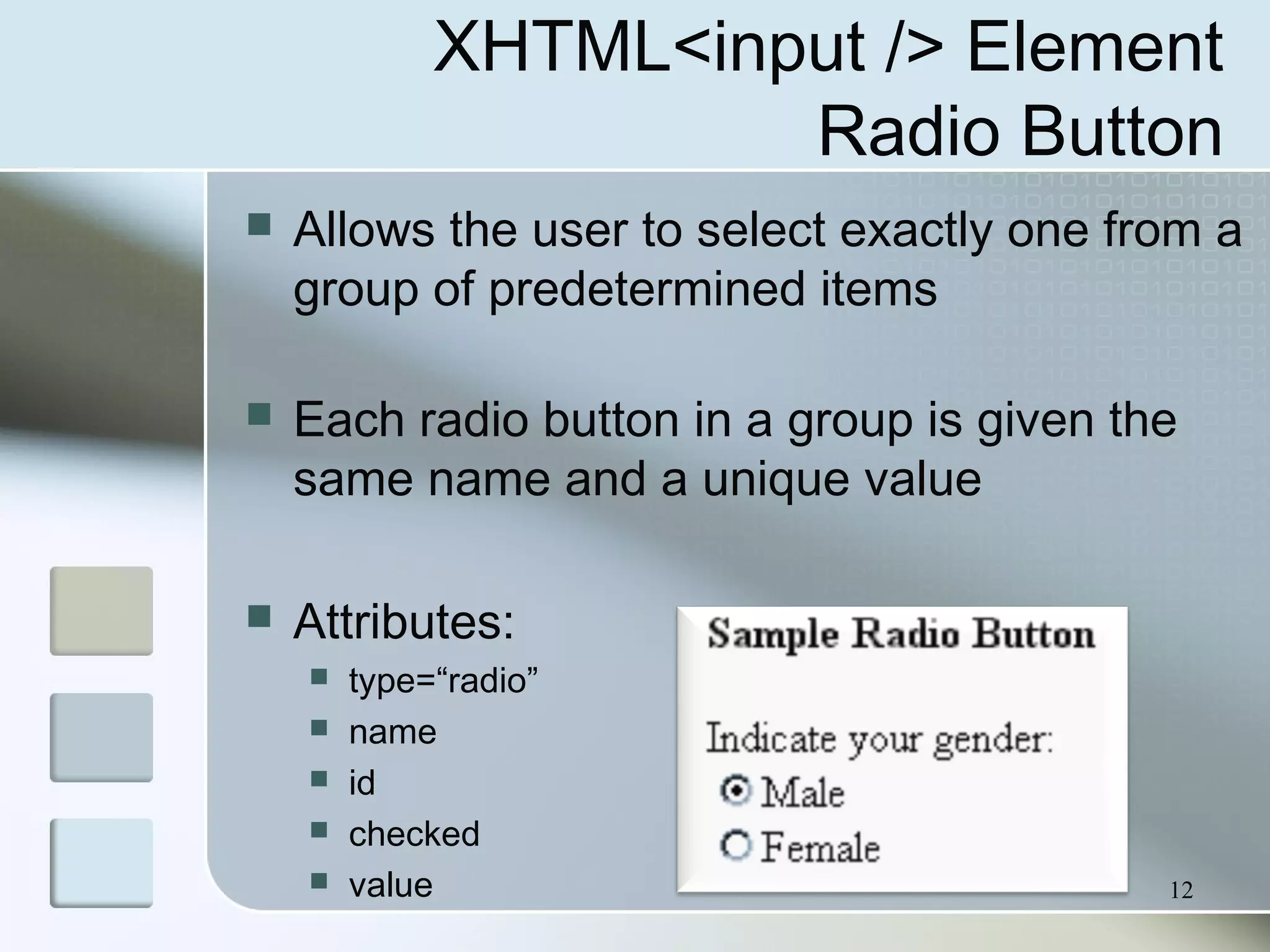 12
XHTML<input /> Element
Radio Button
 Allows the user to select exactly one from a
group of predetermined items
 Each radio button in a group is given the
same name and a unique value
 Attributes:
 type=“radio”
 name
 id
 checked
 value
 