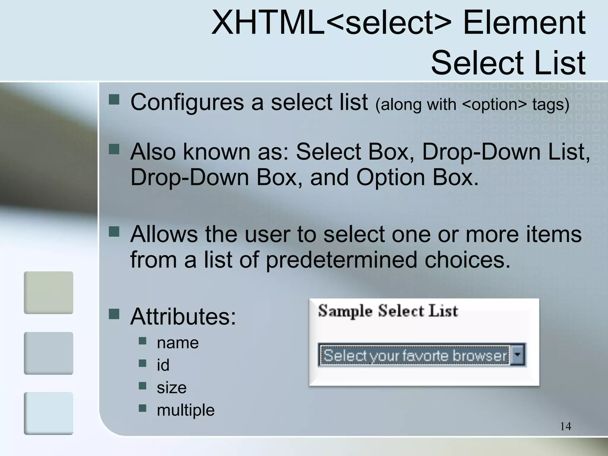 14
XHTML<select> Element
Select List
 Configures a select list (along with <option> tags)
 Also known as: Select Box, Drop-Down List,
Drop-Down Box, and Option Box.
 Allows the user to select one or more items
from a list of predetermined choices.
 Attributes:
 name
 id
 size
 multiple
 