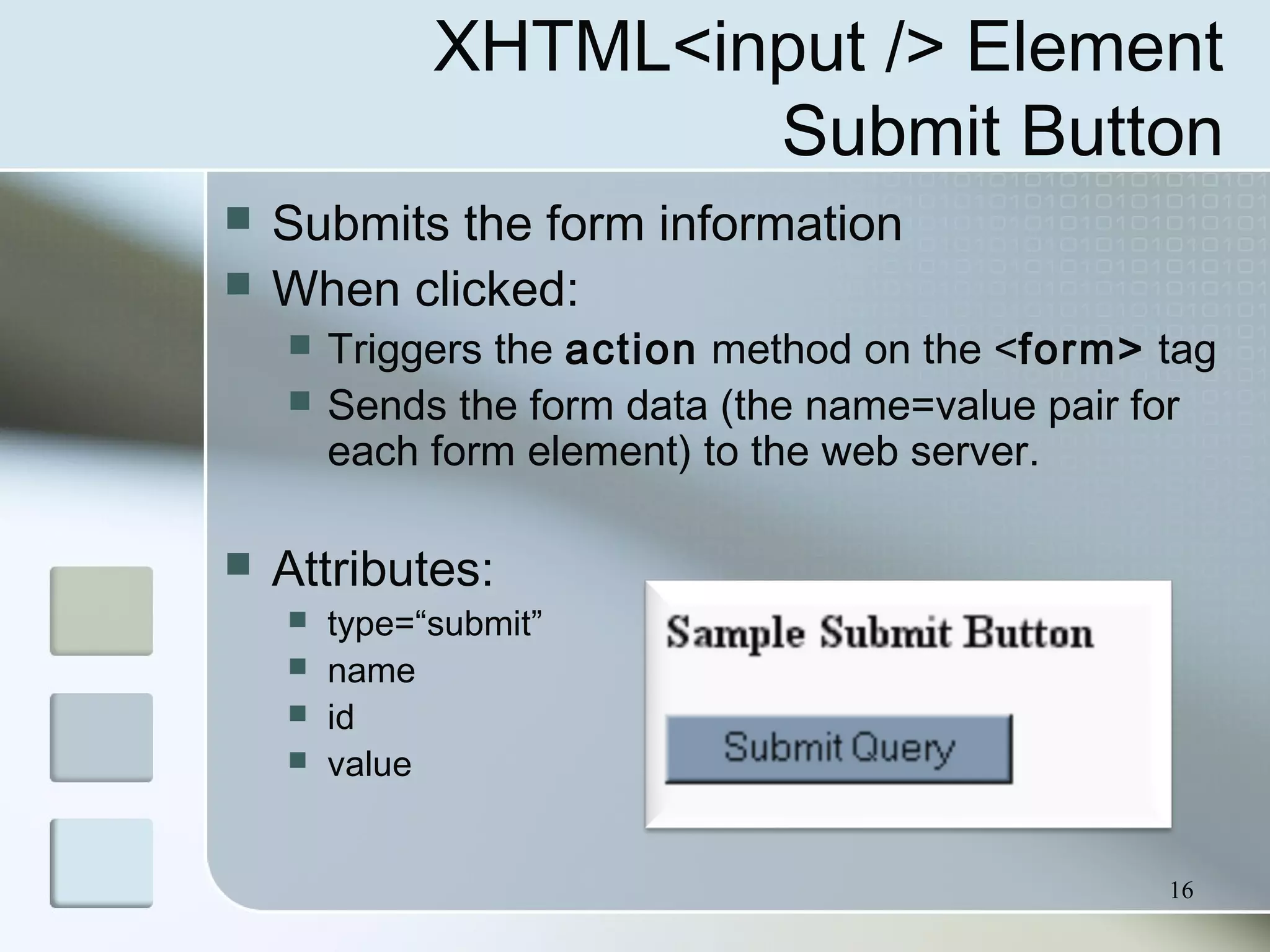 16
XHTML<input /> Element
Submit Button
 Submits the form information
 When clicked:
 Triggers the action method on the <form> tag
 Sends the form data (the name=value pair for
each form element) to the web server.
 Attributes:
 type=“submit”
 name
 id
 value
 
