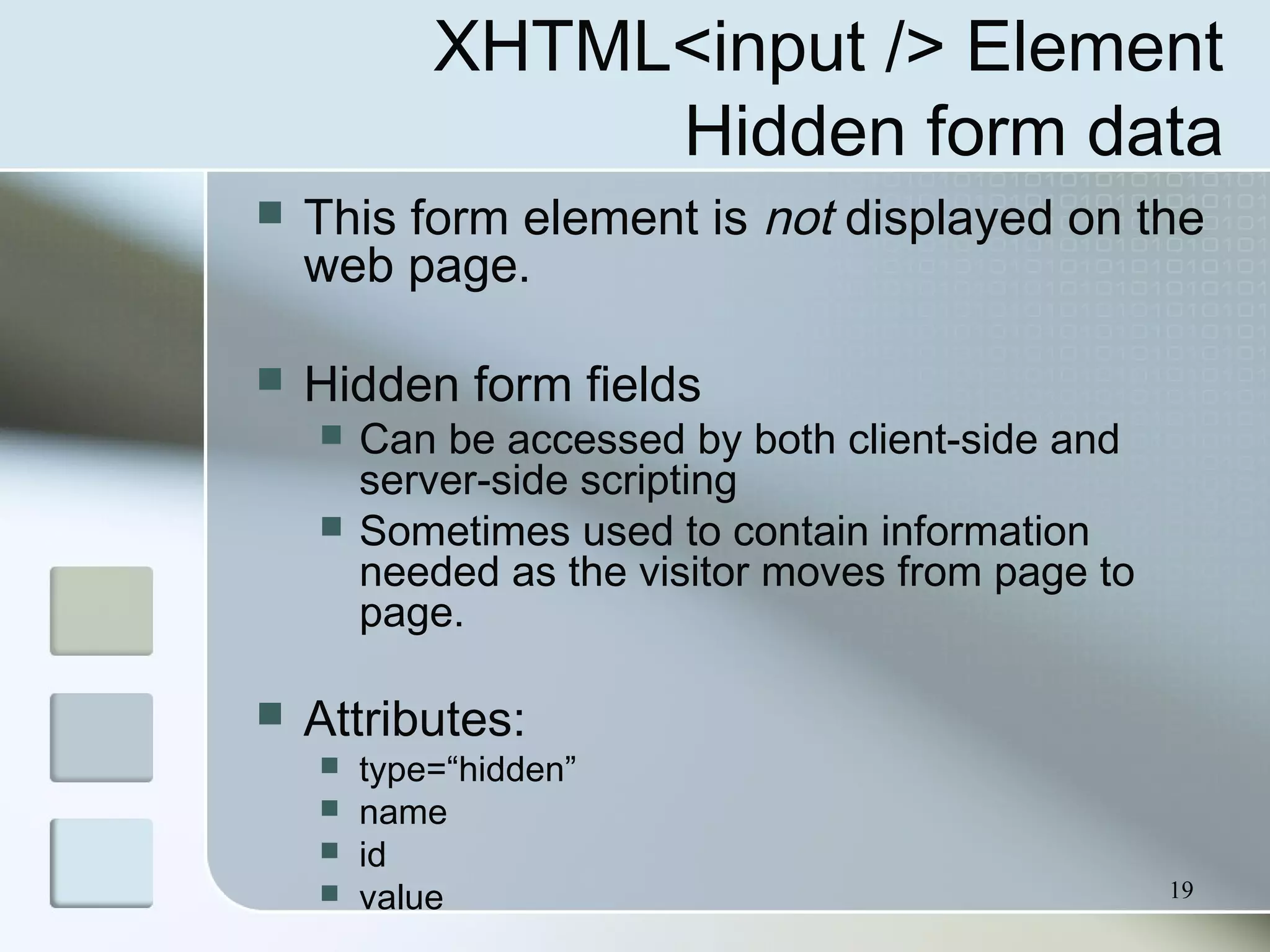 19
XHTML<input /> Element
Hidden form data
 This form element is not displayed on the
web page.
 Hidden form fields
 Can be accessed by both client-side and
server-side scripting
 Sometimes used to contain information
needed as the visitor moves from page to
page.
 Attributes:
 type=“hidden”
 name
 id
 value
 