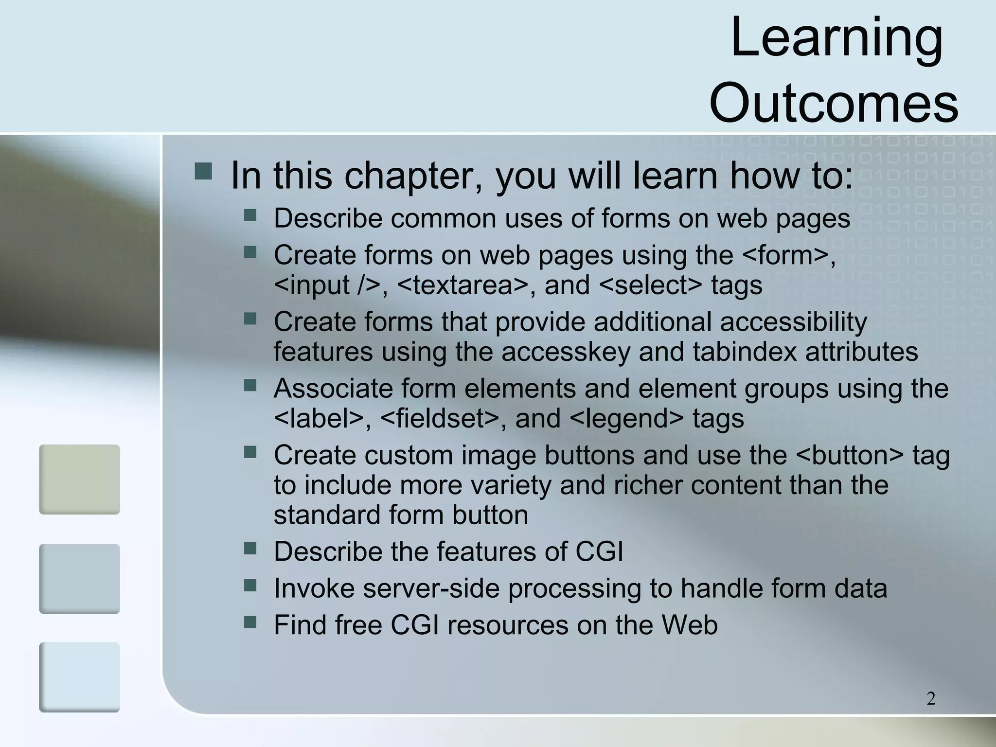 2
Learning
Outcomes
 In this chapter, you will learn how to:
 Describe common uses of forms on web pages
 Create forms on web pages using the <form>,
<input />, <textarea>, and <select> tags
 Create forms that provide additional accessibility
features using the accesskey and tabindex attributes
 Associate form elements and element groups using the
<label>, <fieldset>, and <legend> tags
 Create custom image buttons and use the <button> tag
to include more variety and richer content than the
standard form button
 Describe the features of CGI
 Invoke server-side processing to handle form data
 Find free CGI resources on the Web
 