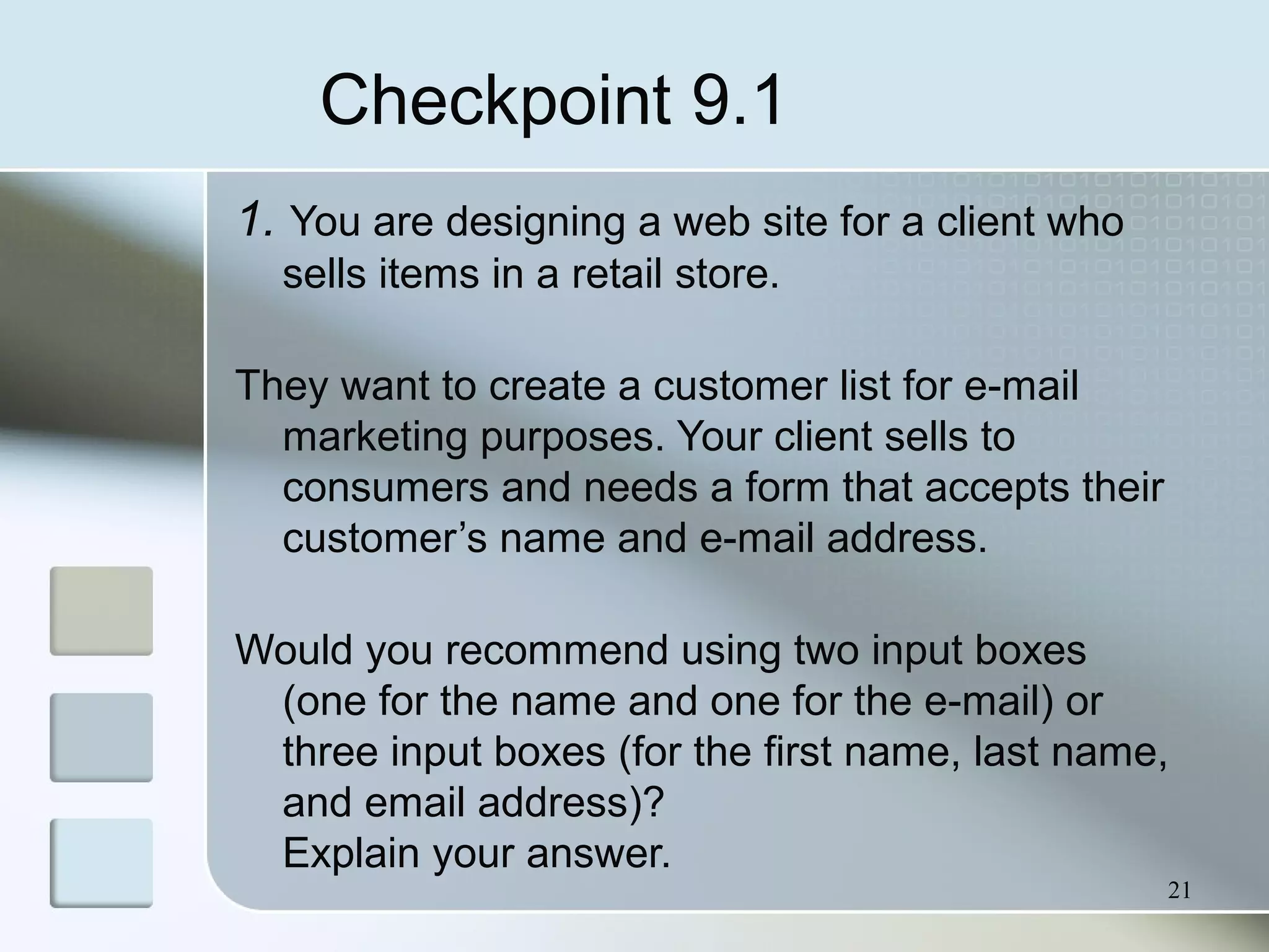 Checkpoint 9.1
1. You are designing a web site for a client who
sells items in a retail store.
They want to create a customer list for e-mail
marketing purposes. Your client sells to
consumers and needs a form that accepts their
customer’s name and e-mail address.
Would you recommend using two input boxes
(one for the name and one for the e-mail) or
three input boxes (for the first name, last name,
and email address)?
Explain your answer.
21
 