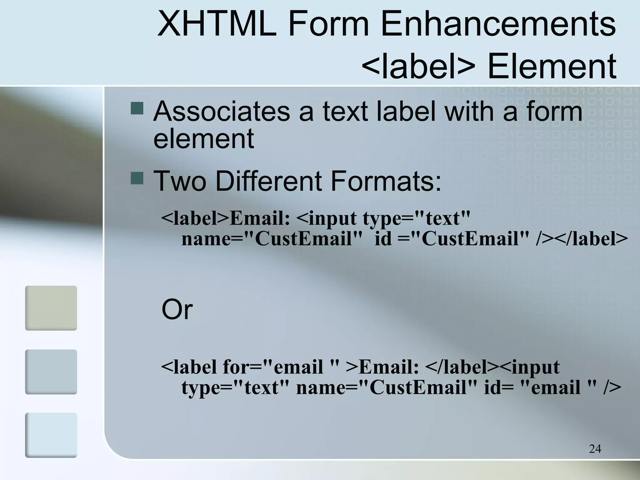24
XHTML Form Enhancements
<label> Element
 Associates a text label with a form
element
 Two Different Formats:
<label>Email: <input type="text"
name="CustEmail" id ="CustEmail" /></label>
Or
<label for="email " >Email: </label><input
type="text" name="CustEmail" id= "email " />
 