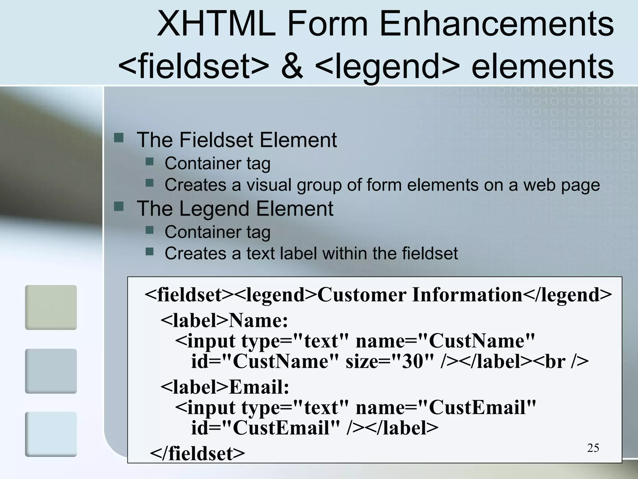 25
XHTML Form Enhancements
<fieldset> & <legend> elements
 The Fieldset Element
 Container tag
 Creates a visual group of form elements on a web page
 The Legend Element
 Container tag
 Creates a text label within the fieldset
<fieldset><legend>Customer Information</legend>
<label>Name:
<input type="text" name="CustName"
id="CustName" size="30" /></label><br />
<label>Email:
<input type="text" name="CustEmail"
id="CustEmail" /></label>
</fieldset>
 