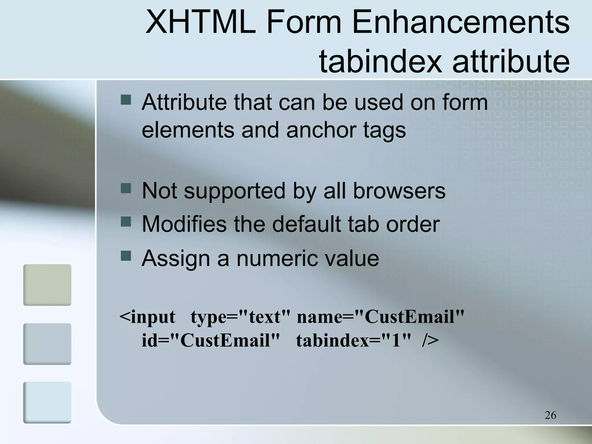 26
XHTML Form Enhancements
tabindex attribute
 Attribute that can be used on form
elements and anchor tags
 Not supported by all browsers
 Modifies the default tab order
 Assign a numeric value
<input type="text" name="CustEmail"
id="CustEmail" tabindex="1" />
 