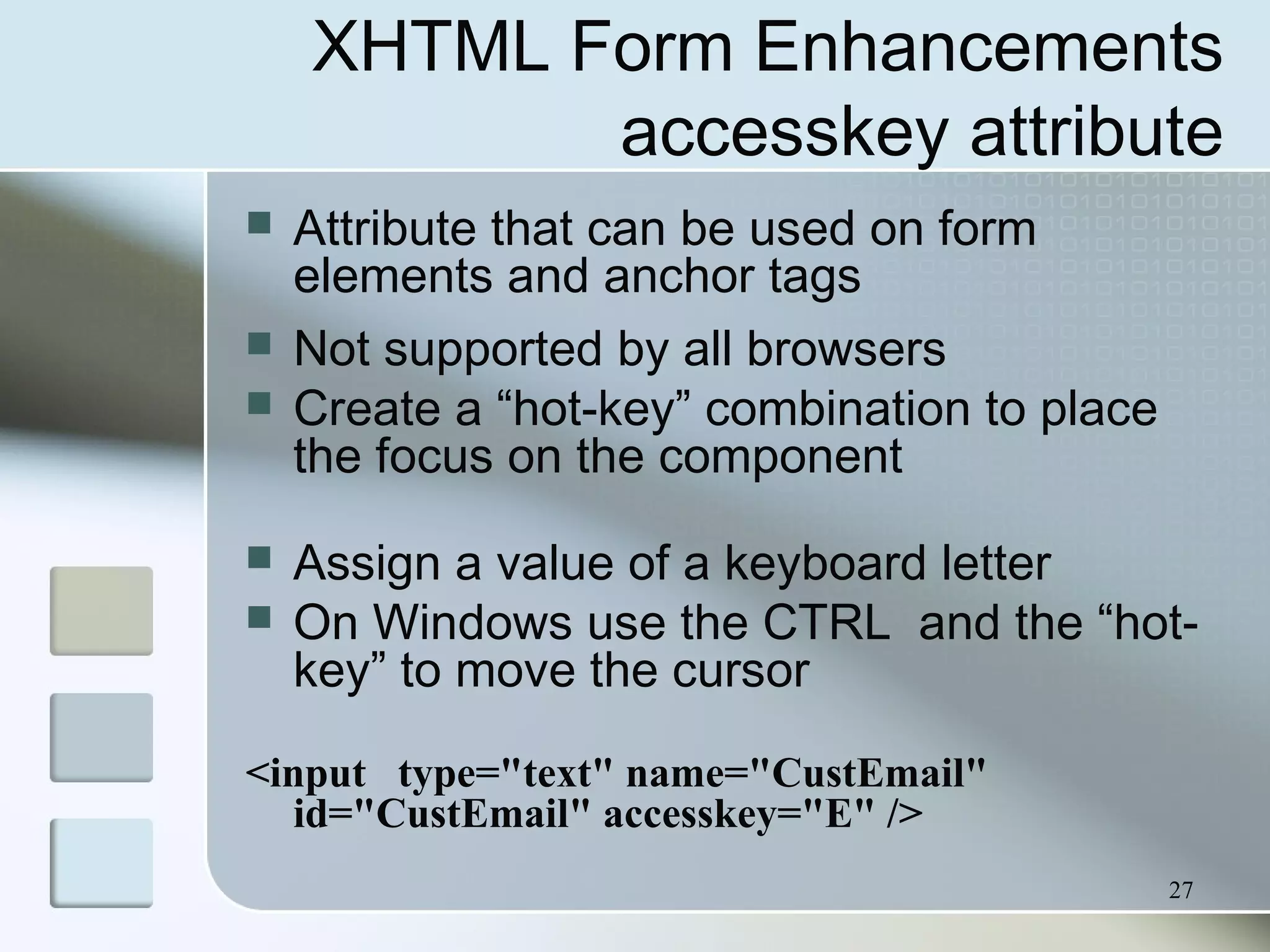 27
XHTML Form Enhancements
accesskey attribute
 Attribute that can be used on form
elements and anchor tags
 Not supported by all browsers
 Create a “hot-key” combination to place
the focus on the component
 Assign a value of a keyboard letter
 On Windows use the CTRL and the “hot-
key” to move the cursor
<input type="text" name="CustEmail"
id="CustEmail" accesskey="E" />
 