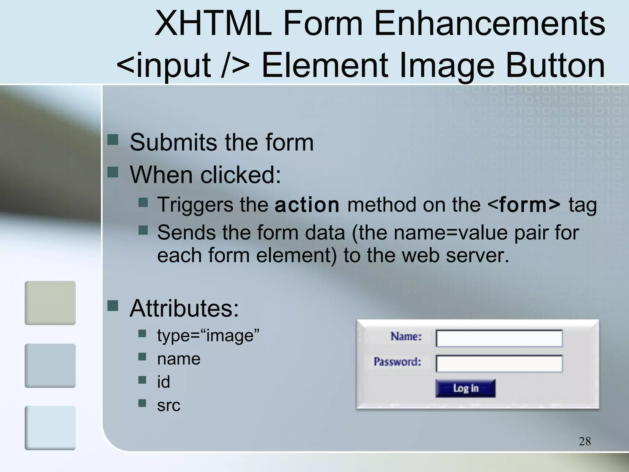 28
XHTML Form Enhancements
<input /> Element Image Button
 Submits the form
 When clicked:
 Triggers the action method on the <form> tag
 Sends the form data (the name=value pair for
each form element) to the web server.
 Attributes:
 type=“image”
 name
 id
 src
 