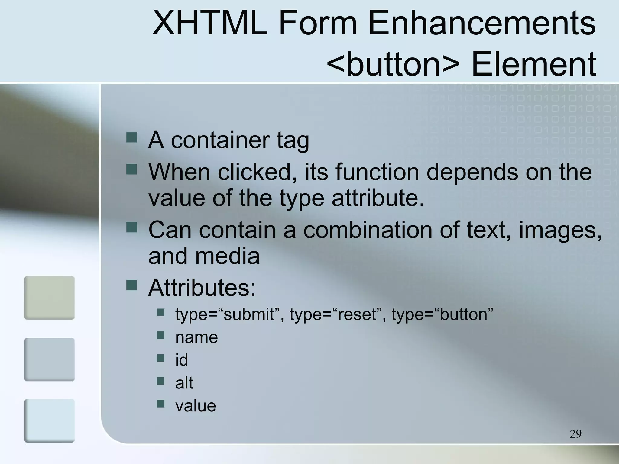 29
XHTML Form Enhancements
<button> Element
 A container tag
 When clicked, its function depends on the
value of the type attribute.
 Can contain a combination of text, images,
and media
 Attributes:
 type=“submit”, type=“reset”, type=“button”
 name
 id
 alt
 value
 