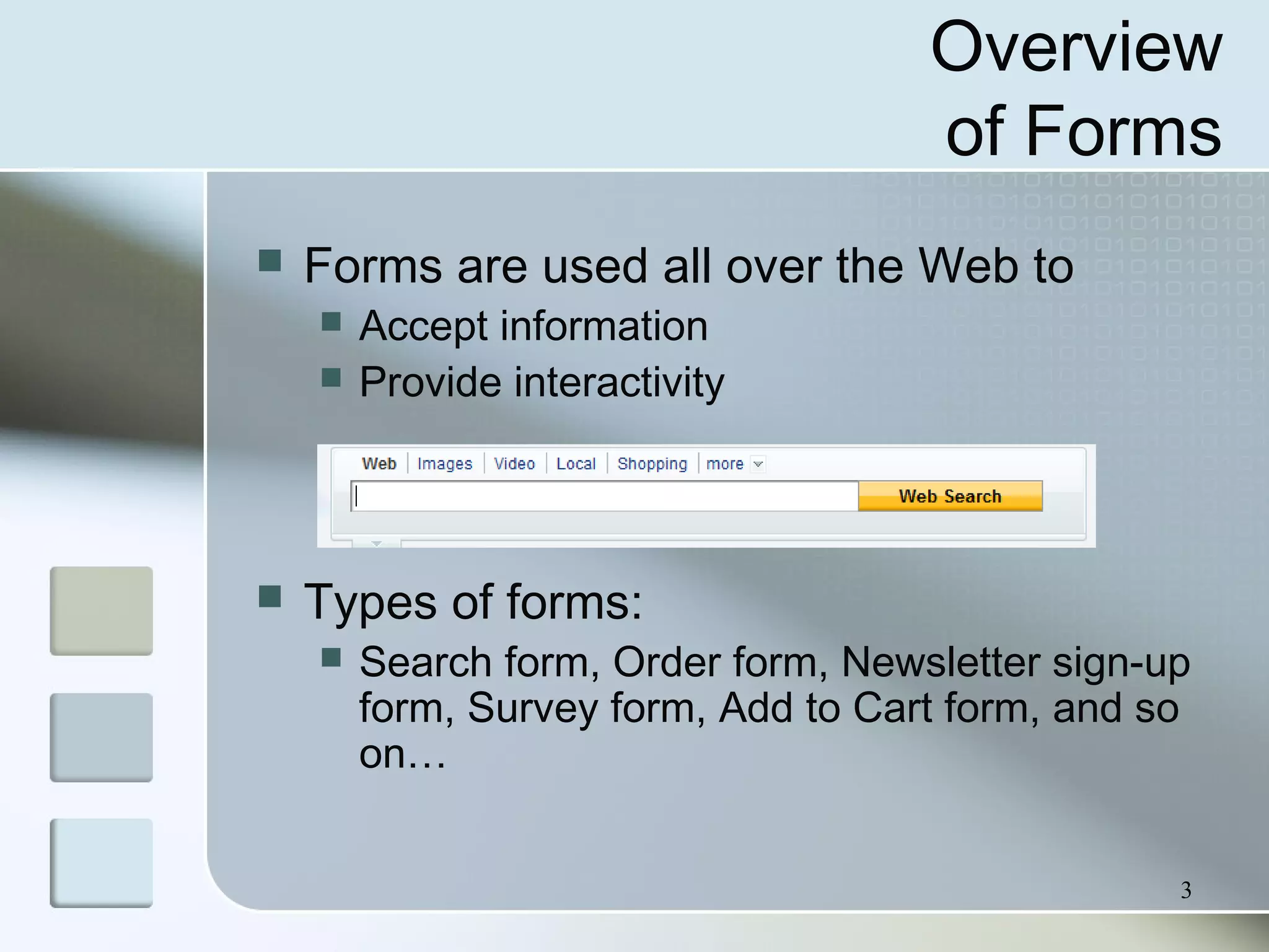 3
Overview
of Forms
 Forms are used all over the Web to
 Accept information
 Provide interactivity
 Types of forms:
 Search form, Order form, Newsletter sign-up
form, Survey form, Add to Cart form, and so
on…
 