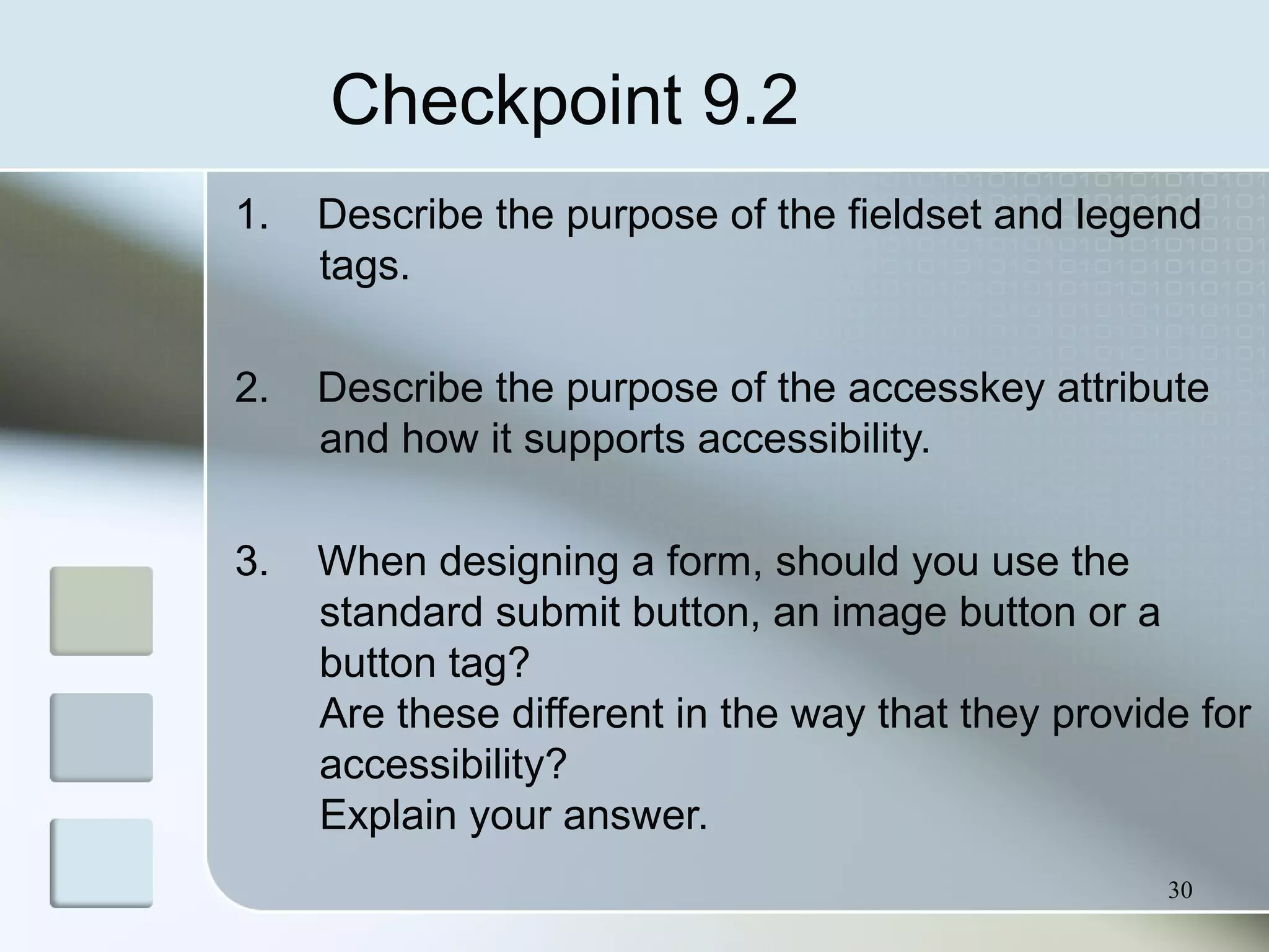 30
Checkpoint 9.2
1. Describe the purpose of the fieldset and legend
tags.
2. Describe the purpose of the accesskey attribute
and how it supports accessibility.
3. When designing a form, should you use the
standard submit button, an image button or a
button tag?
Are these different in the way that they provide for
accessibility?
Explain your answer.
 