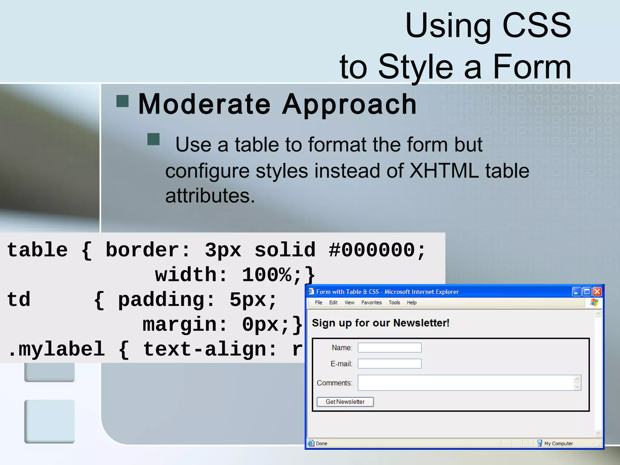 31
Using CSS
to Style a Form
 Moderate Approach
 Use a table to format the form but
configure styles instead of XHTML table
attributes.
table { border: 3px solid #000000;
width: 100%;}
td { padding: 5px;
margin: 0px;}
.mylabel { text-align: right;}
 