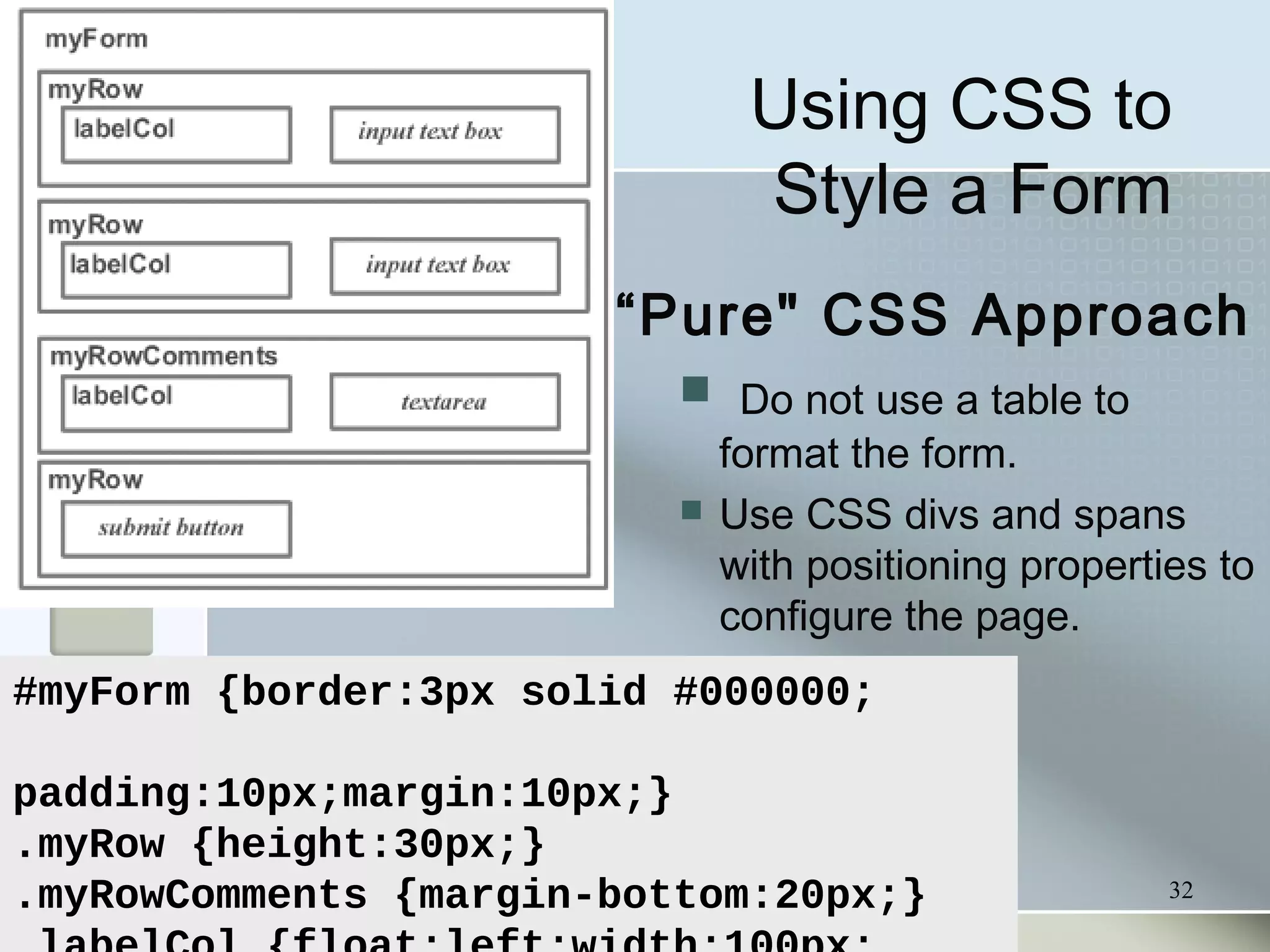 32
Using CSS to
Style a Form
“Pure" CSS Approach
 Do not use a table to
format the form.
 Use CSS divs and spans
with positioning properties to
configure the page.
#myForm {border:3px solid #000000;
padding:10px;margin:10px;}
.myRow {height:30px;}
.myRowComments {margin-bottom:20px;}
 