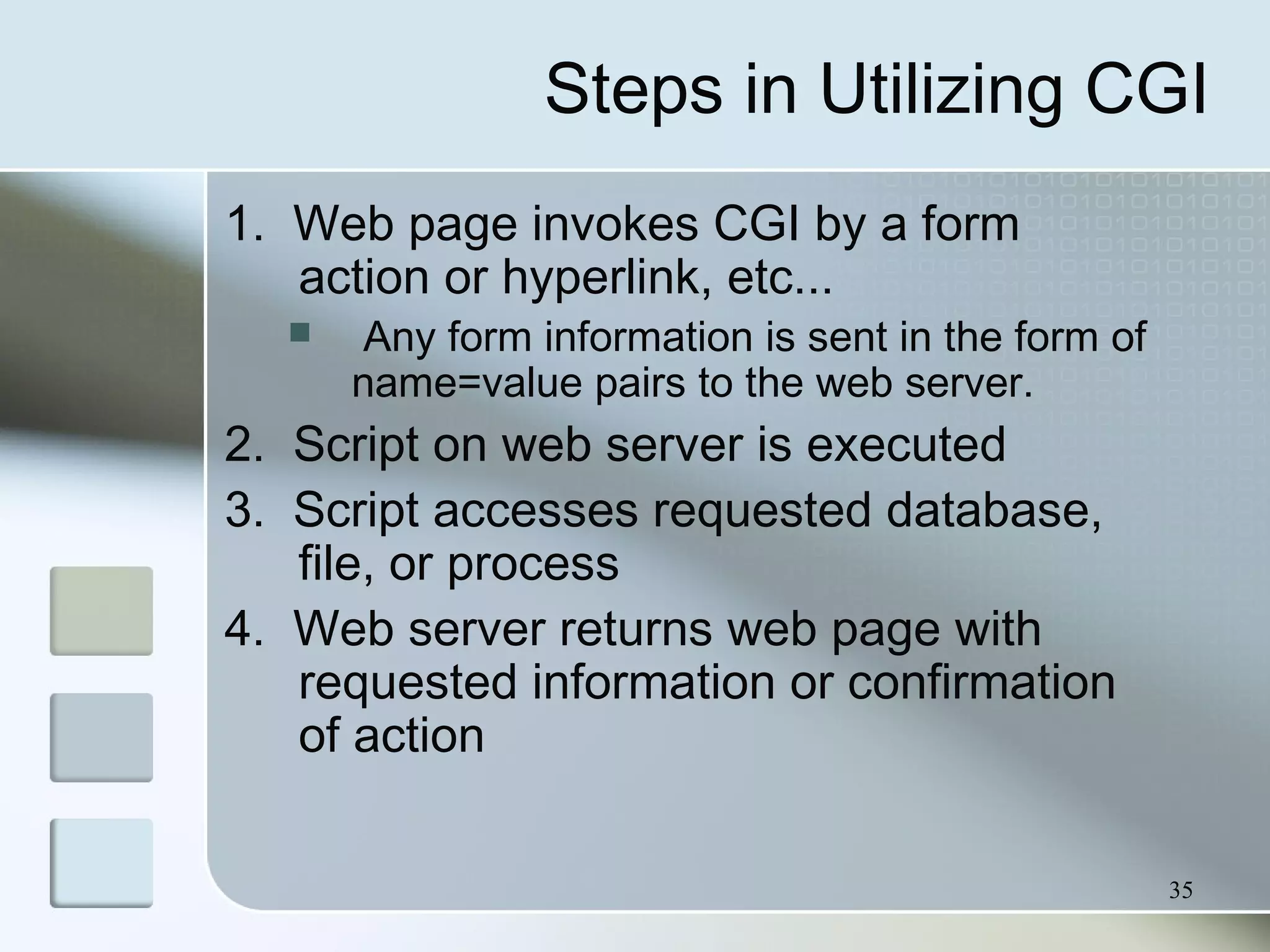35
Steps in Utilizing CGI
1. Web page invokes CGI by a form
action or hyperlink, etc...
 Any form information is sent in the form of
name=value pairs to the web server.
2. Script on web server is executed
3. Script accesses requested database,
file, or process
4. Web server returns web page with
requested information or confirmation
of action
 