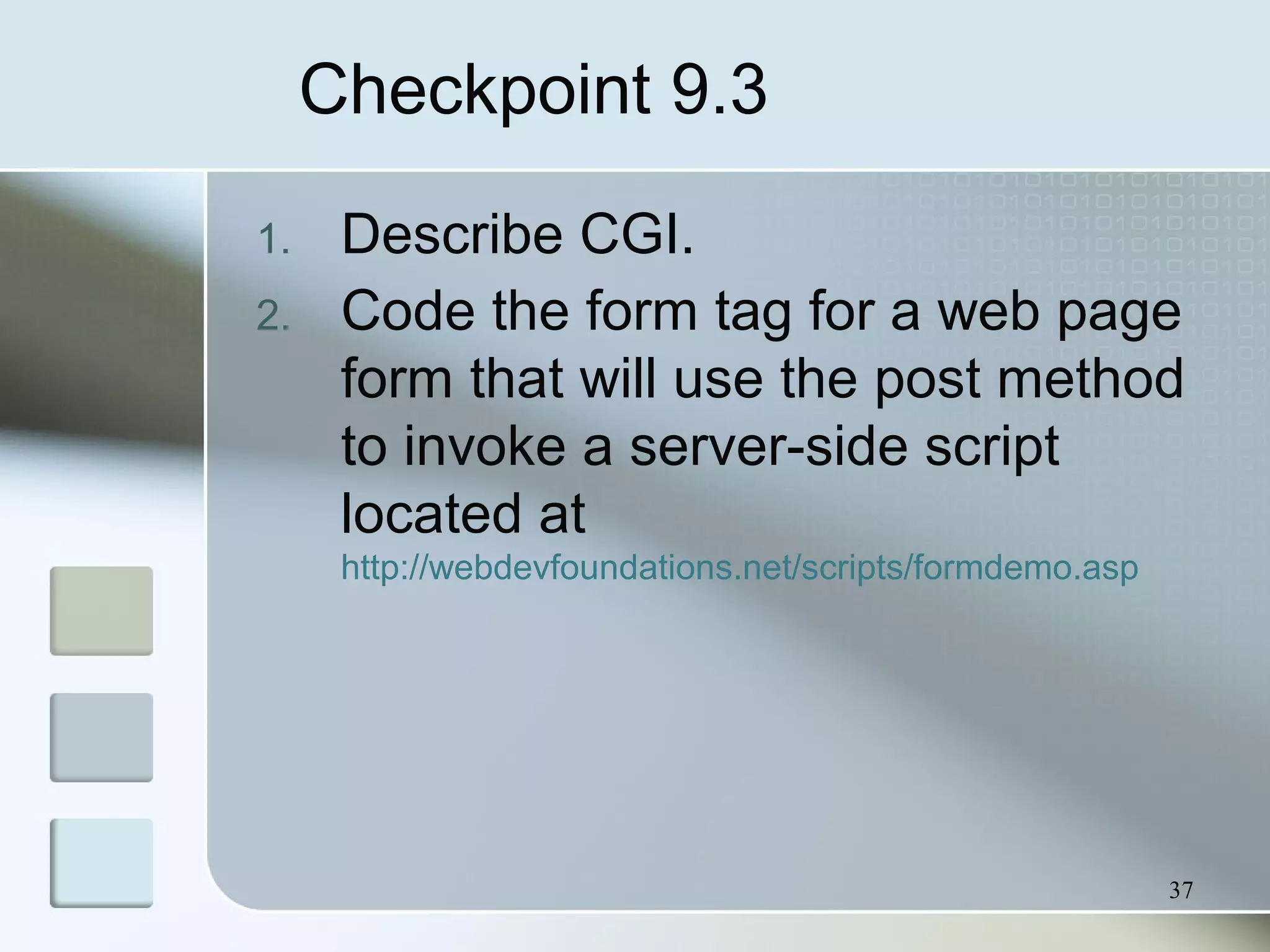 37
Checkpoint 9.3
1. Describe CGI.
2. Code the form tag for a web page
form that will use the post method
to invoke a server-side script
located at
http://webdevfoundations.net/scripts/formdemo.asp
 