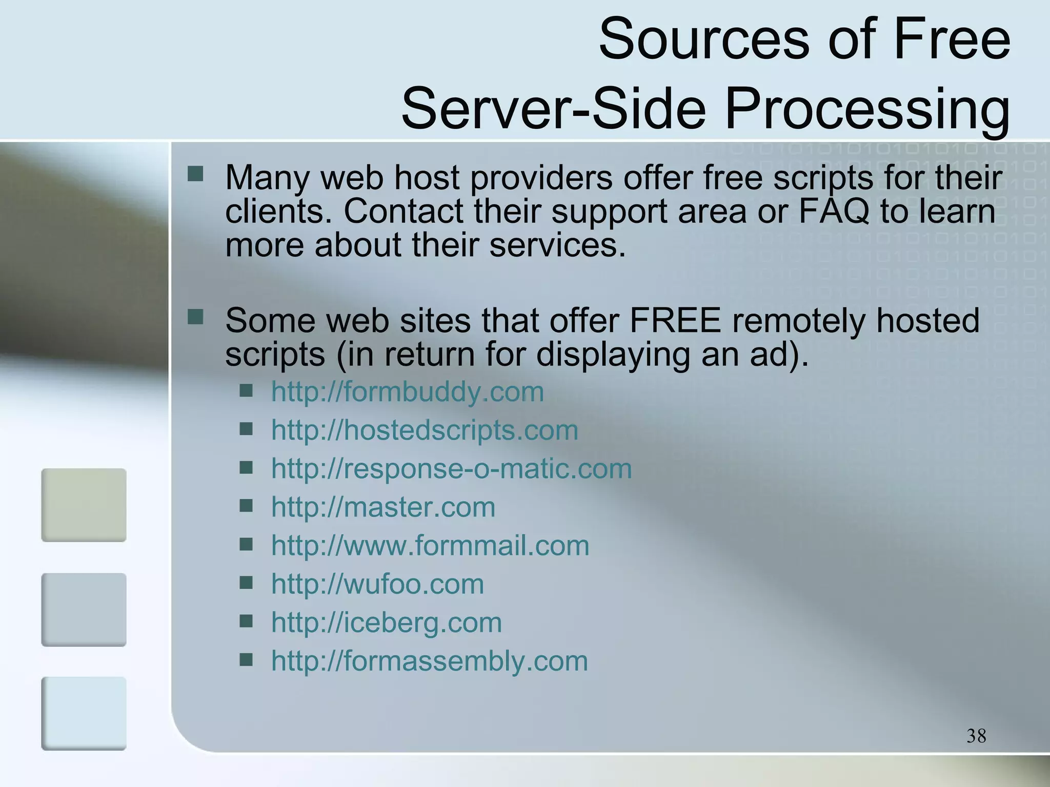 38
Sources of Free
Server-Side Processing
 Many web host providers offer free scripts for their
clients. Contact their support area or FAQ to learn
more about their services.
 Some web sites that offer FREE remotely hosted
scripts (in return for displaying an ad).
 http://formbuddy.com
 http://hostedscripts.com
 http://response-o-matic.com
 http://master.com
 http://www.formmail.com
 http://wufoo.com
 http://iceberg.com
 http://formassembly.com
 
