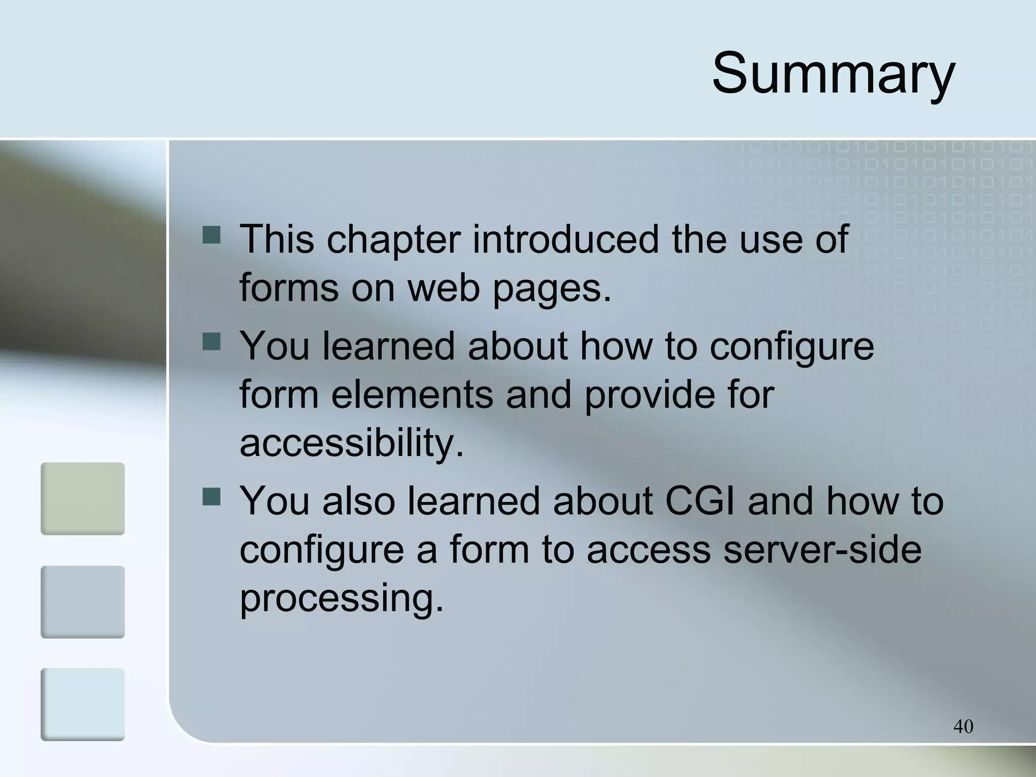 40
Summary
 This chapter introduced the use of
forms on web pages.
 You learned about how to configure
form elements and provide for
accessibility.
 You also learned about CGI and how to
configure a form to access server-side
processing.
 