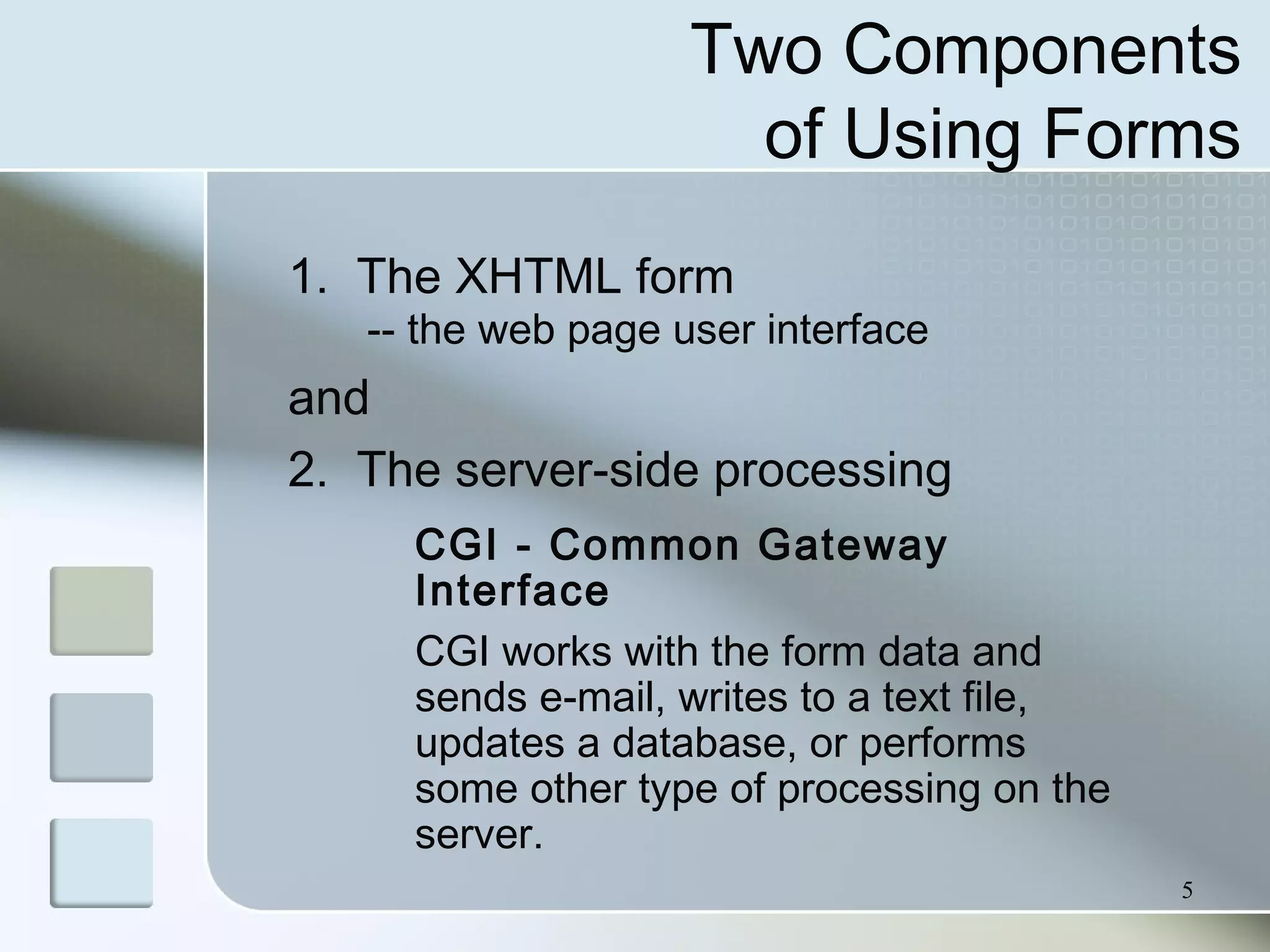 5
Two Components
of Using Forms
1. The XHTML form
-- the web page user interface
and
2. The server-side processing
CGI - Common Gateway
Interface
CGI works with the form data and
sends e-mail, writes to a text file,
updates a database, or performs
some other type of processing on the
server.
 