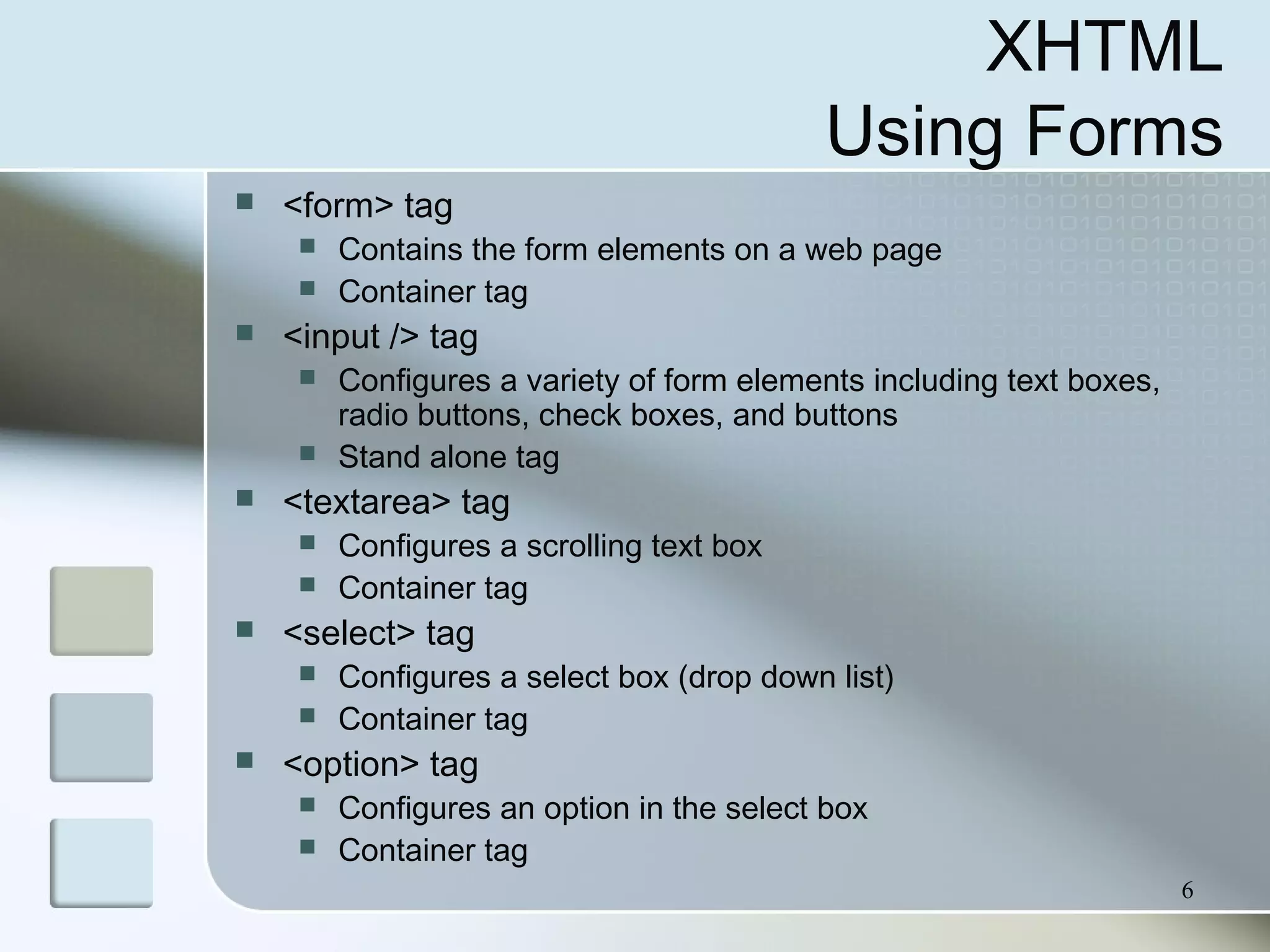 6
XHTML
Using Forms
 <form> tag
 Contains the form elements on a web page
 Container tag
 <input /> tag
 Configures a variety of form elements including text boxes,
radio buttons, check boxes, and buttons
 Stand alone tag
 <textarea> tag
 Configures a scrolling text box
 Container tag
 <select> tag
 Configures a select box (drop down list)
 Container tag
 <option> tag
 Configures an option in the select box
 Container tag
 