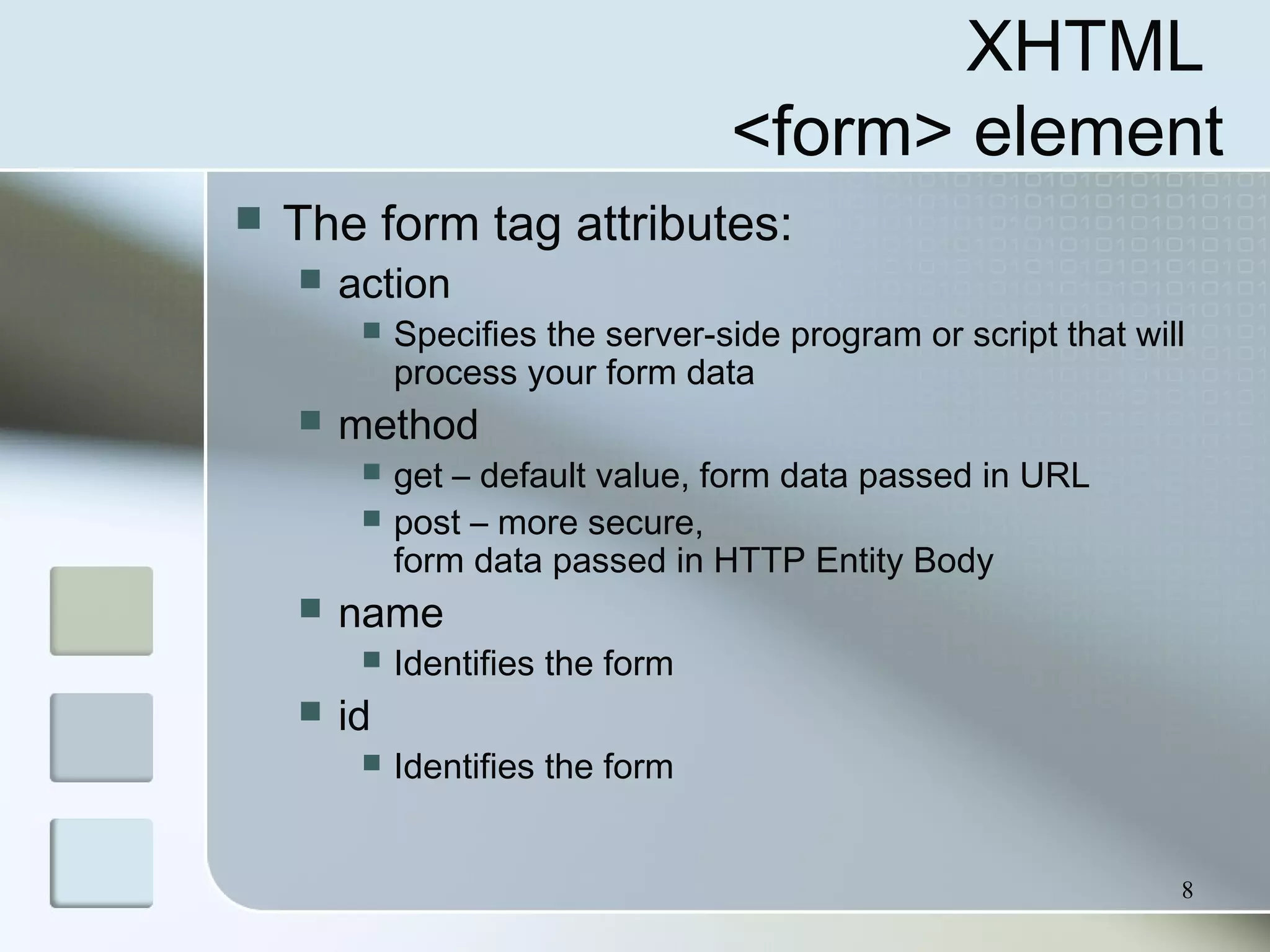 8
XHTML
<form> element
 The form tag attributes:
 action
 Specifies the server-side program or script that will
process your form data
 method
 get – default value, form data passed in URL
 post – more secure,
form data passed in HTTP Entity Body
 name
 Identifies the form
 id
 Identifies the form
 