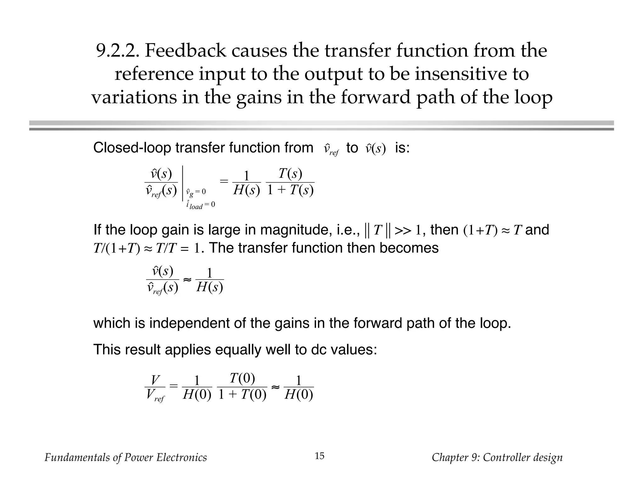 Fundamentals of Power Electronics Chapter 9: Controller design15
9.2.2. Feedback causes the transfer function from the
reference input to the output to be insensitive to
variations in the gains in the forward path of the loop
Closed-loop transfer function from to is:
which is independent of the gains in the forward path of the loop.
This result applies equally well to dc values:
v(s)vref
v(s)
vref(s) vg = 0
iload = 0
= 1
H(s)
T(s)
1 + T(s)
If the loop gain is large in magnitude, i.e., || T || >> 1, then (1+T) ≈ T and
T/(1+T) ≈ T/T = 1. The transfer function then becomes
v(s)
vref(s)
≈ 1
H(s)
V
Vref
= 1
H(0)
T(0)
1 + T(0)
≈ 1
H(0)
 