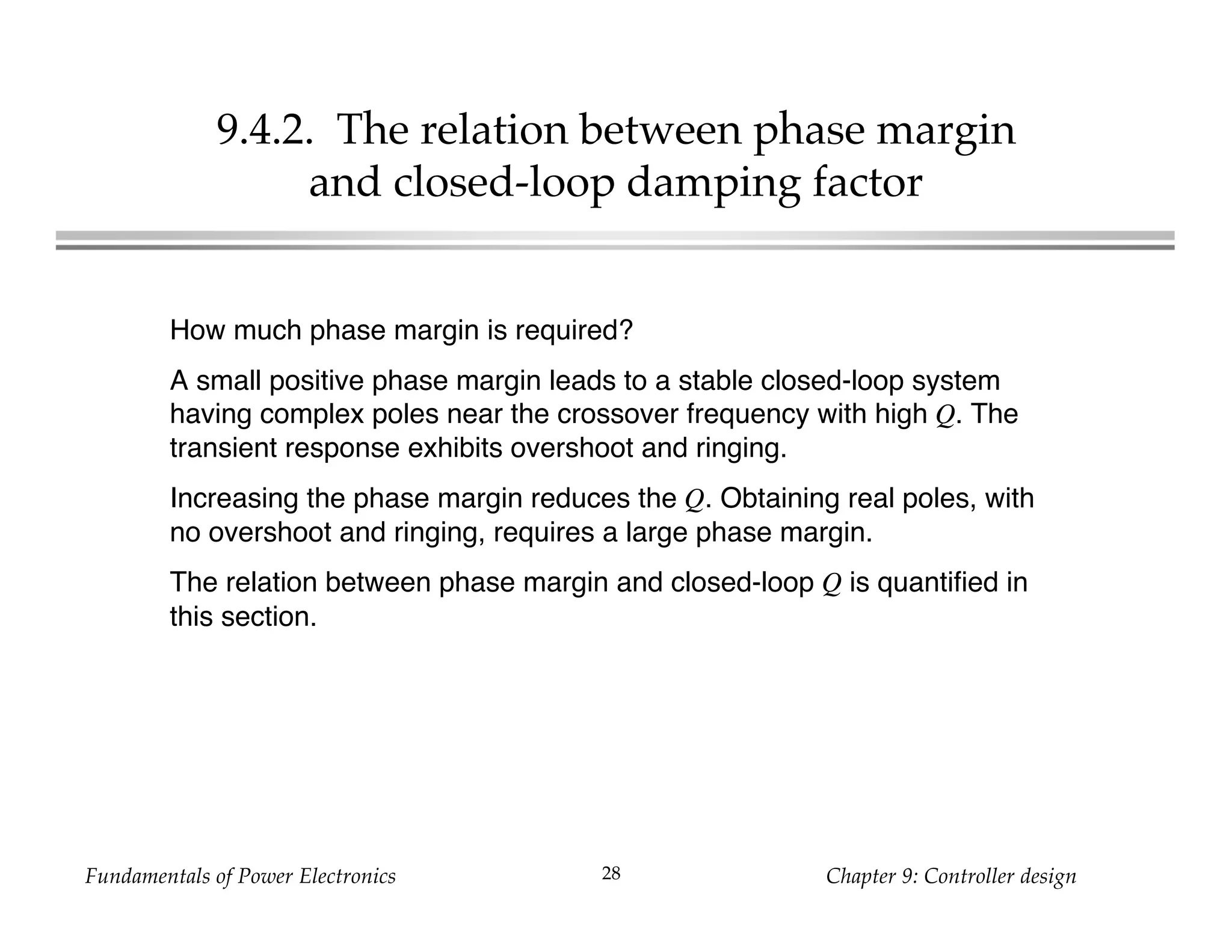 Fundamentals of Power Electronics Chapter 9: Controller design28
9.4.2. The relation between phase margin
and closed-loop damping factor
How much phase margin is required?
A small positive phase margin leads to a stable closed-loop system
having complex poles near the crossover frequency with high Q. The
transient response exhibits overshoot and ringing.
Increasing the phase margin reduces the Q. Obtaining real poles, with
no overshoot and ringing, requires a large phase margin.
The relation between phase margin and closed-loop Q is quantified in
this section.
 