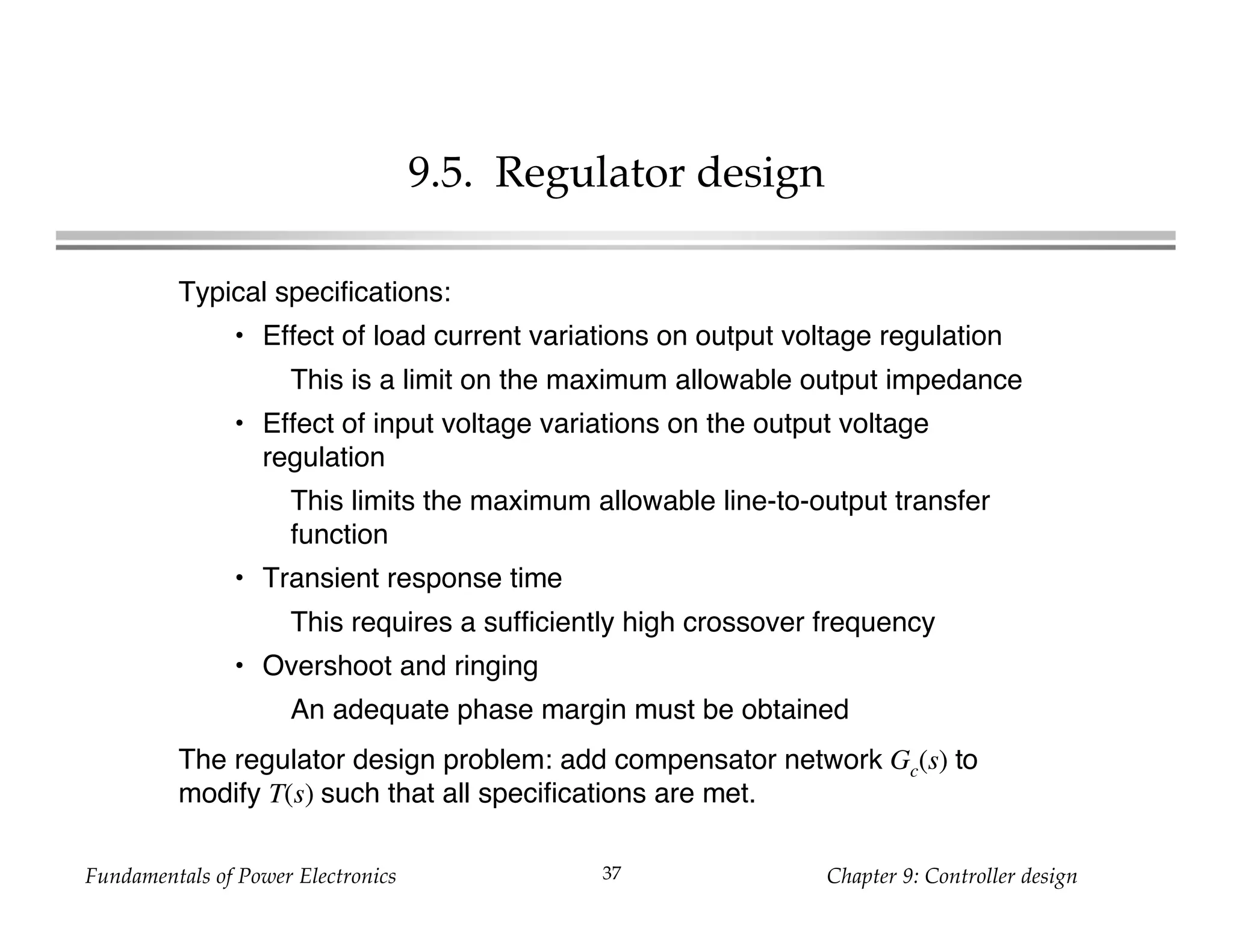 Fundamentals of Power Electronics Chapter 9: Controller design37
9.5. Regulator design
Typical specifications:
• Effect of load current variations on output voltage regulation
This is a limit on the maximum allowable output impedance
• Effect of input voltage variations on the output voltage
regulation
This limits the maximum allowable line-to-output transfer
function
• Transient response time
This requires a sufficiently high crossover frequency
• Overshoot and ringing
An adequate phase margin must be obtained
The regulator design problem: add compensator network Gc(s) to
modify T(s) such that all specifications are met.
 