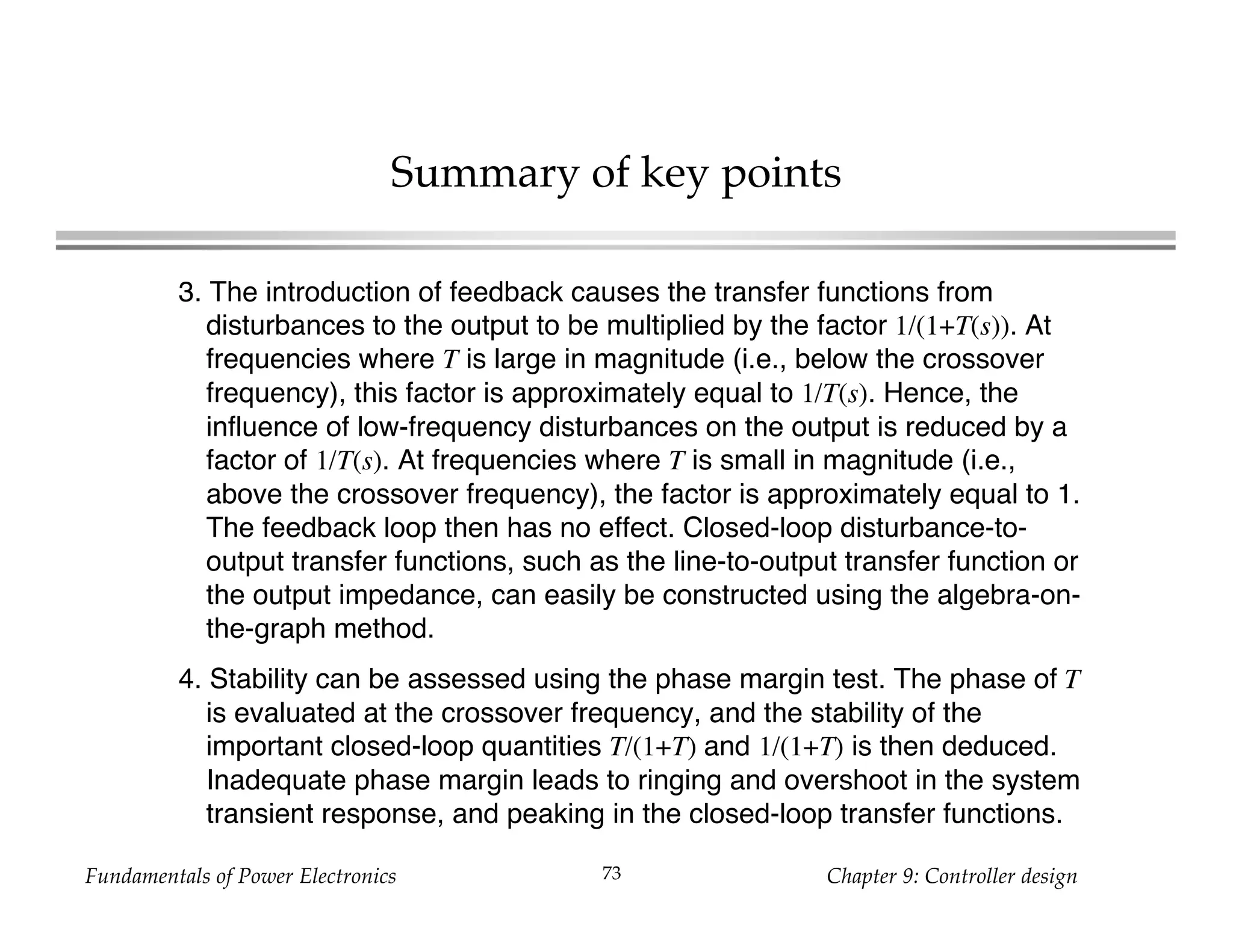 Fundamentals of Power Electronics Chapter 9: Controller design73
Summary of key points
3. The introduction of feedback causes the transfer functions from
disturbances to the output to be multiplied by the factor 1/(1+T(s)). At
frequencies where T is large in magnitude (i.e., below the crossover
frequency), this factor is approximately equal to 1/T(s). Hence, the
influence of low-frequency disturbances on the output is reduced by a
factor of 1/T(s). At frequencies where T is small in magnitude (i.e.,
above the crossover frequency), the factor is approximately equal to 1.
The feedback loop then has no effect. Closed-loop disturbance-to-
output transfer functions, such as the line-to-output transfer function or
the output impedance, can easily be constructed using the algebra-on-
the-graph method.
4. Stability can be assessed using the phase margin test. The phase of T
is evaluated at the crossover frequency, and the stability of the
important closed-loop quantities T/(1+T) and 1/(1+T) is then deduced.
Inadequate phase margin leads to ringing and overshoot in the system
transient response, and peaking in the closed-loop transfer functions.
 