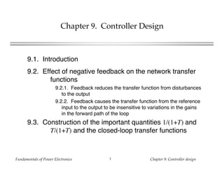 Fundamentals of Power Electronics Chapter 9: Controller design1
Chapter 9. Controller Design
9.1. Introduction
9.2. Effect of negative feedback on the network transfer
functions
9.2.1. Feedback reduces the transfer function from disturbances
to the output
9.2.2. Feedback causes the transfer function from the reference
input to the output to be insensitive to variations in the gains
in the forward path of the loop
9.3. Construction of the important quantities 1/(1+T) and
T/(1+T) and the closed-loop transfer functions
 