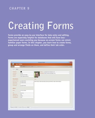 CHAPTER 9
Creating Forms
Forms provide an easy-to-use interface for data entry and editing.
Forms are especially helpful for databases that will have less-
experienced users assisting you because on-screen forms can mimic
familiar paper forms. In this chapter, you learn how to create forms,
group and arrange fields on them, and define their tab order.
 