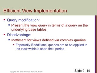 Slide 9- 14Copyright © 2007 Ramez Elmasri and Shamkant B. Navathe
Efficient View Implementation
 Query modification:
 Present the view query in terms of a query on the
underlying base tables
 Disadvantage:
 Inefficient for views defined via complex queries

Especially if additional queries are to be applied to
the view within a short time period
 
