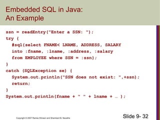 Slide 9- 32Copyright © 2007 Ramez Elmasri and Shamkant B. Navathe
Embedded SQL in Java:
An Example
ssn = readEntry("Enter a SSN: ");
try {
#sql{select FNAME< LNAME, ADDRESS, SALARY
into :fname, :lname, :address, :salary
from EMPLOYEE where SSN = :ssn};
}
catch (SQLException se) {
System.out.println("SSN does not exist: ",+ssn);
return;
}
System.out.println(fname + " " + lname + … );
 