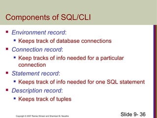 Slide 9- 36Copyright © 2007 Ramez Elmasri and Shamkant B. Navathe
Components of SQL/CLI
 Environment record:
 Keeps track of database connections
 Connection record:
 Keep tracks of info needed for a particular
connection
 Statement record:
 Keeps track of info needed for one SQL statement
 Description record:
 Keeps track of tuples
 
