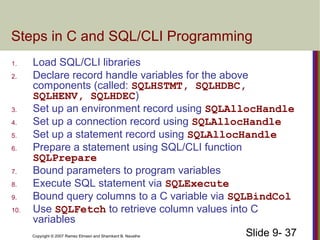 Slide 9- 37Copyright © 2007 Ramez Elmasri and Shamkant B. Navathe
Steps in C and SQL/CLI Programming
1. Load SQL/CLI libraries
2. Declare record handle variables for the above
components (called: SQLHSTMT, SQLHDBC,
SQLHENV, SQLHDEC)
3. Set up an environment record using SQLAllocHandle
4. Set up a connection record using SQLAllocHandle
5. Set up a statement record using SQLAllocHandle
6. Prepare a statement using SQL/CLI function
SQLPrepare
7. Bound parameters to program variables
8. Execute SQL statement via SQLExecute
9. Bound query columns to a C variable via SQLBindCol
10. Use SQLFetch to retrieve column values into C
variables
 