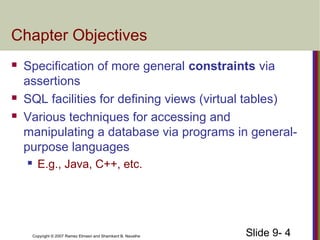 Slide 9- 4Copyright © 2007 Ramez Elmasri and Shamkant B. Navathe
Chapter Objectives
 Specification of more general constraints via
assertions
 SQL facilities for defining views (virtual tables)
 Various techniques for accessing and
manipulating a database via programs in general-
purpose languages
 E.g., Java, C++, etc.
 
