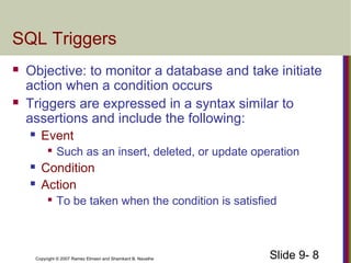 Slide 9- 8Copyright © 2007 Ramez Elmasri and Shamkant B. Navathe
SQL Triggers
 Objective: to monitor a database and take initiate
action when a condition occurs
 Triggers are expressed in a syntax similar to
assertions and include the following:
 Event

Such as an insert, deleted, or update operation
 Condition
 Action

To be taken when the condition is satisfied
 