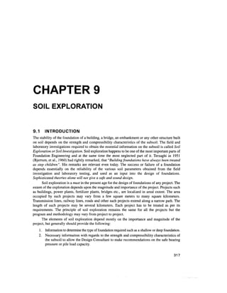 CHAPTER 9
SOIL EXPLORATION
9.1 INTRODUCTION
The stability of the foundation of a building, a bridge, an embankment or any other structure built
on soil depends on the strength and compressibility characteristics of the subsoil. The field and
laboratory investigations required to obtain the essential information on the subsoil is called Soil
Exploration or Soil Investigation. Soil exploration happens to be one of the most important parts of
Foundation Engineering and at the same time the most neglected part of it. Terzaghi in 1951
(Bjerrum, et al., 1960) had rightly remarked, that "Building foundations have always been treated
as step children". His remarks are relevant even today. The success or failure of a foundation
depends essentially on the reliability of the various soil parameters obtained from the field
investigation and laboratory testing, and used as an input into the design of foundations.
Sophisticated theories alone will not give a safe and sound design.
Soil exploration is a must in the present age for the design of foundations of any project. The
extent of the exploration depends upon the magnitude and importance of the project. Projects such
as buildings, power plants, fertilizer plants, bridges etc., are localized in areal extent. The area
occupied by such projects may vary from a few square meters to many square kilometers.
Transmission lines, railway lines, roads and other such projects extend along a narrow path. The
length of such projects may be several kilometers. Each project has to be treated as per its
requirements. The principle of soil exploration remains the same for all the projects but the
program and methodology may vary from project to project.
The elements of soil exploration depend mostly on the importance and magnitude of the
project, but generally should provide the following:
1. Informationto determine the type of foundation required such as a shallow or deepfoundation.
2. Necessary information with regards to the strength and compressibility characteristics of
the subsoil to allow the Design Consultant to make recommendations on the safe bearing
pressure or pile load capacity.
317
 