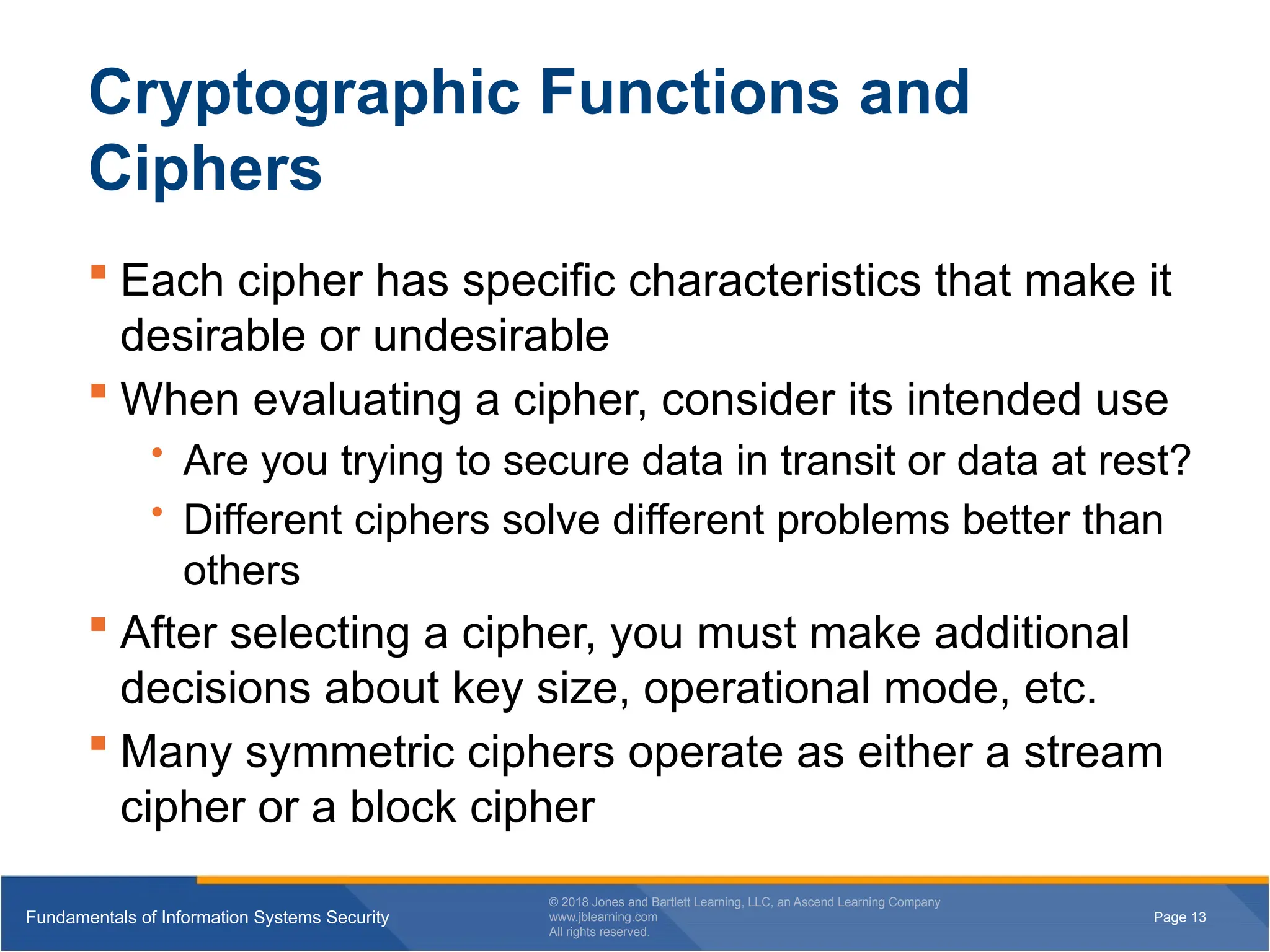 Page 13
Fundamentals of Information Systems Security
© 2018 Jones and Bartlett Learning, LLC, an Ascend Learning Company
www.jblearning.com
All rights reserved.
Page 13
Fundamentals of Information Systems Security
© 2018 Jones and Bartlett Learning, LLC, an Ascend Learning Company
www.jblearning.com
All rights reserved.
Cryptographic Functions and
Ciphers
 Each cipher has specific characteristics that make it
desirable or undesirable
 When evaluating a cipher, consider its intended use
• Are you trying to secure data in transit or data at rest?
• Different ciphers solve different problems better than
others
 After selecting a cipher, you must make additional
decisions about key size, operational mode, etc.
 Many symmetric ciphers operate as either a stream
cipher or a block cipher
 