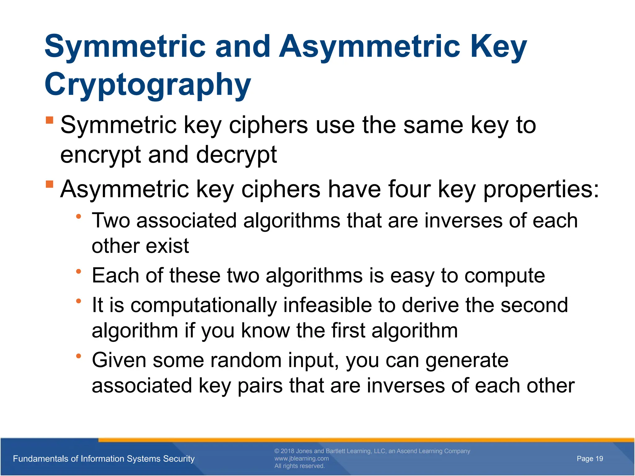 Page 19
Fundamentals of Information Systems Security
© 2018 Jones and Bartlett Learning, LLC, an Ascend Learning Company
www.jblearning.com
All rights reserved.
Page 19
Fundamentals of Information Systems Security
© 2018 Jones and Bartlett Learning, LLC, an Ascend Learning Company
www.jblearning.com
All rights reserved.
Symmetric and Asymmetric Key
Cryptography
 Symmetric key ciphers use the same key to
encrypt and decrypt
 Asymmetric key ciphers have four key properties:
• Two associated algorithms that are inverses of each
other exist
• Each of these two algorithms is easy to compute
• It is computationally infeasible to derive the second
algorithm if you know the first algorithm
• Given some random input, you can generate
associated key pairs that are inverses of each other
 