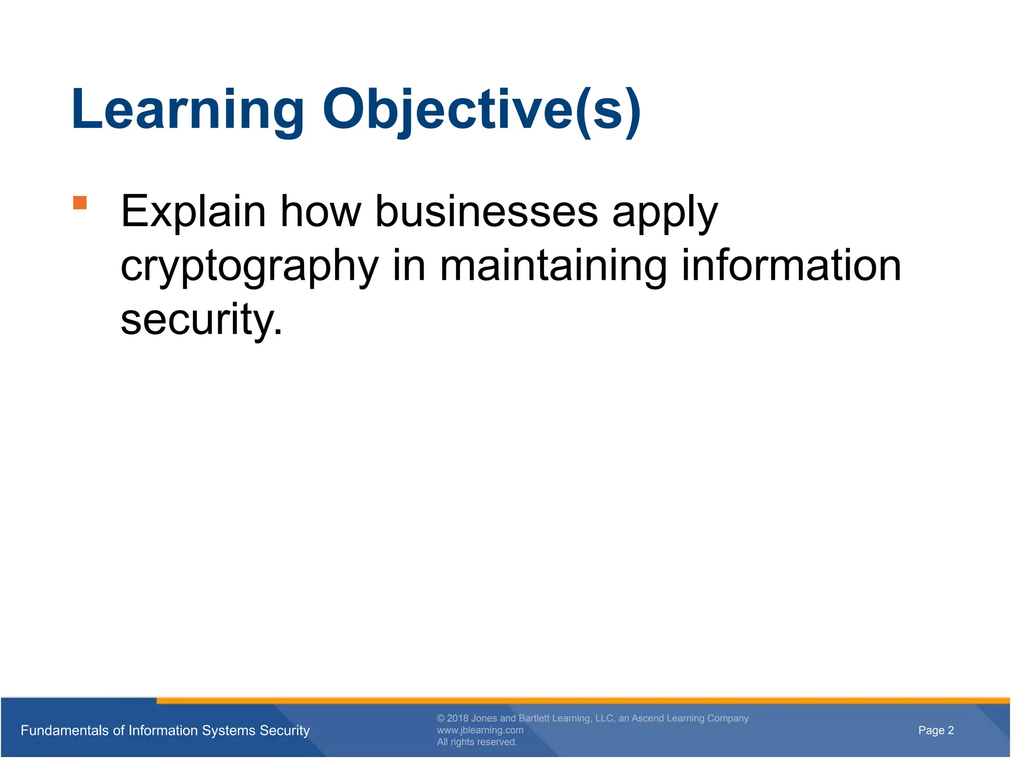 Page 2
Fundamentals of Information Systems Security
© 2018 Jones and Bartlett Learning, LLC, an Ascend Learning Company
www.jblearning.com
All rights reserved.
Page 2
Fundamentals of Information Systems Security
© 2018 Jones and Bartlett Learning, LLC, an Ascend Learning Company
www.jblearning.com
All rights reserved.
Learning Objective(s)
 Explain how businesses apply
cryptography in maintaining information
security.
 