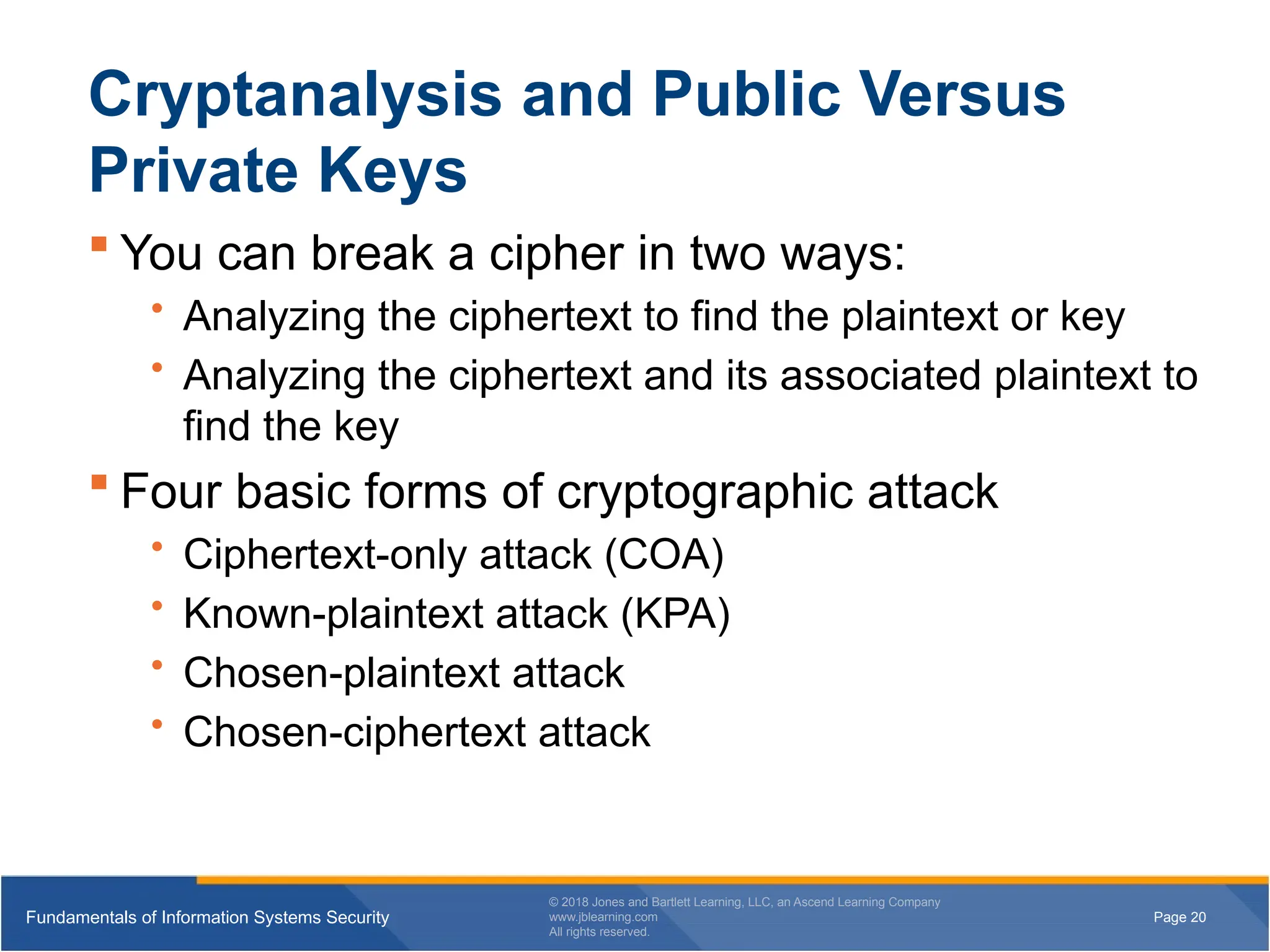 Page 20
Fundamentals of Information Systems Security
© 2018 Jones and Bartlett Learning, LLC, an Ascend Learning Company
www.jblearning.com
All rights reserved.
Page 20
Fundamentals of Information Systems Security
© 2018 Jones and Bartlett Learning, LLC, an Ascend Learning Company
www.jblearning.com
All rights reserved.
Cryptanalysis and Public Versus
Private Keys
 You can break a cipher in two ways:
• Analyzing the ciphertext to find the plaintext or key
• Analyzing the ciphertext and its associated plaintext to
find the key
 Four basic forms of cryptographic attack
• Ciphertext-only attack (COA)
• Known-plaintext attack (KPA)
• Chosen-plaintext attack
• Chosen-ciphertext attack
 