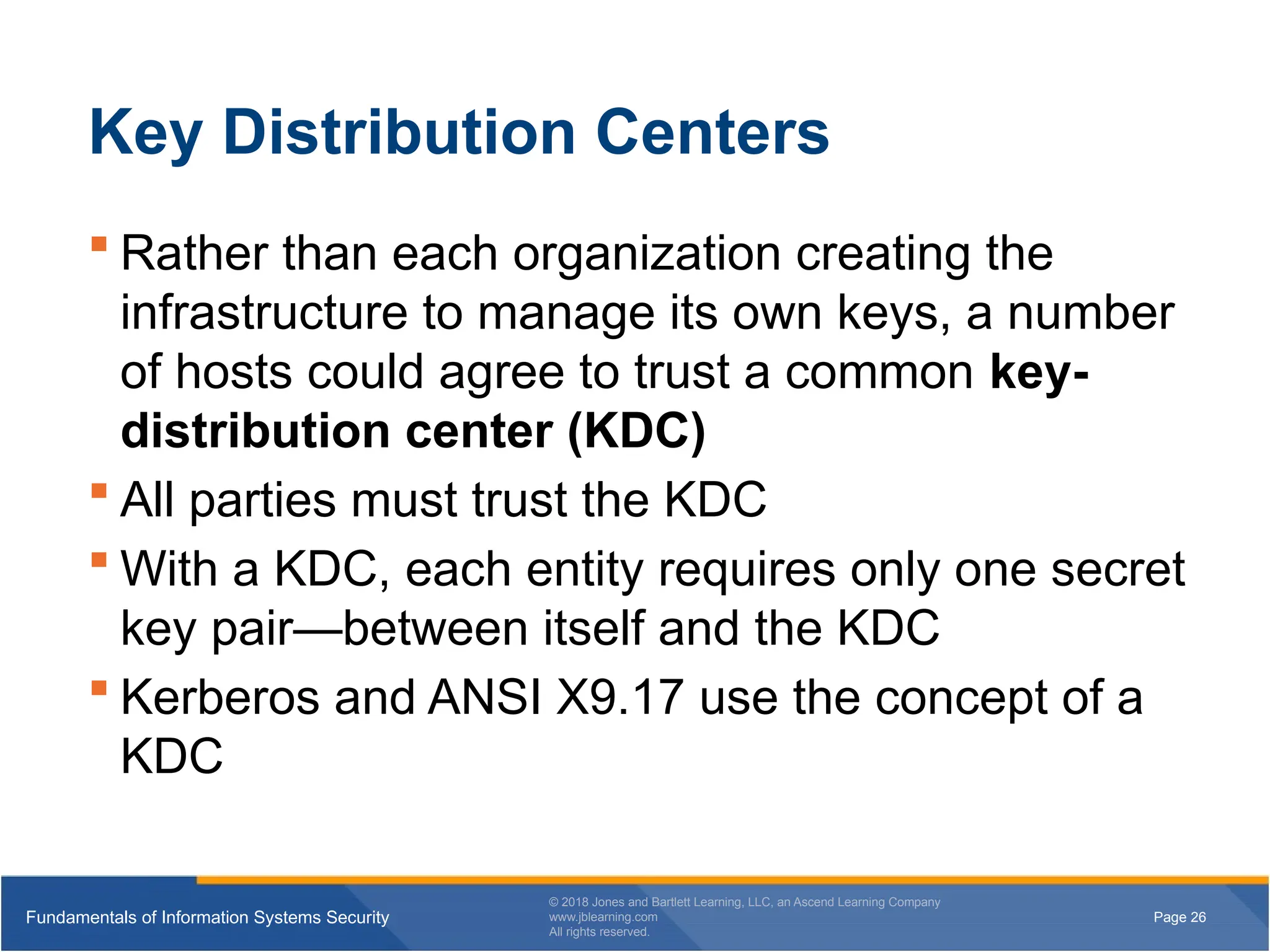 Page 26
Fundamentals of Information Systems Security
© 2018 Jones and Bartlett Learning, LLC, an Ascend Learning Company
www.jblearning.com
All rights reserved.
Page 26
Fundamentals of Information Systems Security
© 2018 Jones and Bartlett Learning, LLC, an Ascend Learning Company
www.jblearning.com
All rights reserved.
Key Distribution Centers
 Rather than each organization creating the
infrastructure to manage its own keys, a number
of hosts could agree to trust a common key-
distribution center (KDC)
 All parties must trust the KDC
 With a KDC, each entity requires only one secret
key pair—between itself and the KDC
 Kerberos and ANSI X9.17 use the concept of a
KDC
 