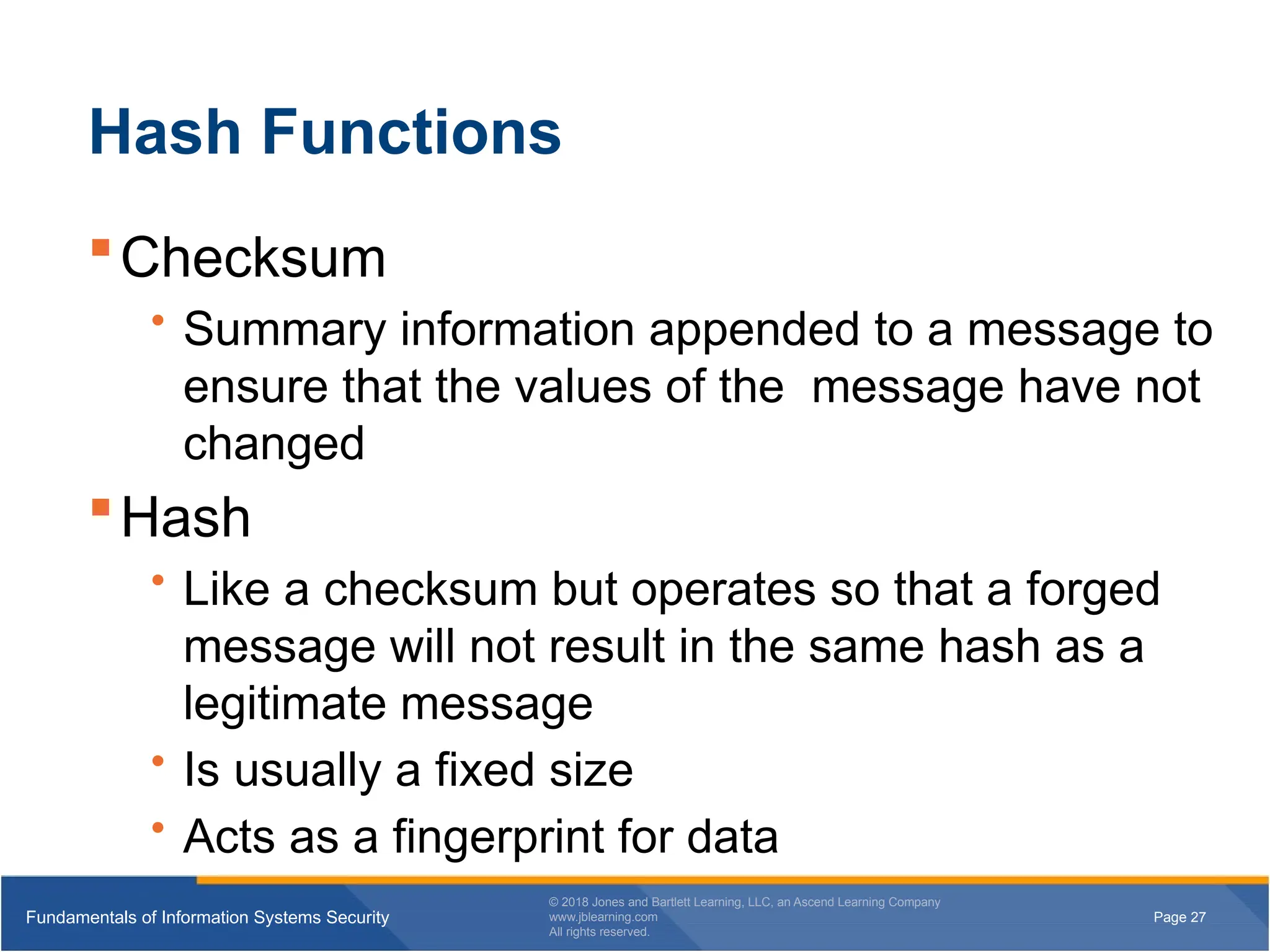 Page 27
Fundamentals of Information Systems Security
© 2018 Jones and Bartlett Learning, LLC, an Ascend Learning Company
www.jblearning.com
All rights reserved.
Page 27
Fundamentals of Information Systems Security
© 2018 Jones and Bartlett Learning, LLC, an Ascend Learning Company
www.jblearning.com
All rights reserved.
Hash Functions
Checksum
• Summary information appended to a message to
ensure that the values of the message have not
changed
Hash
• Like a checksum but operates so that a forged
message will not result in the same hash as a
legitimate message
• Is usually a fixed size
• Acts as a fingerprint for data
 