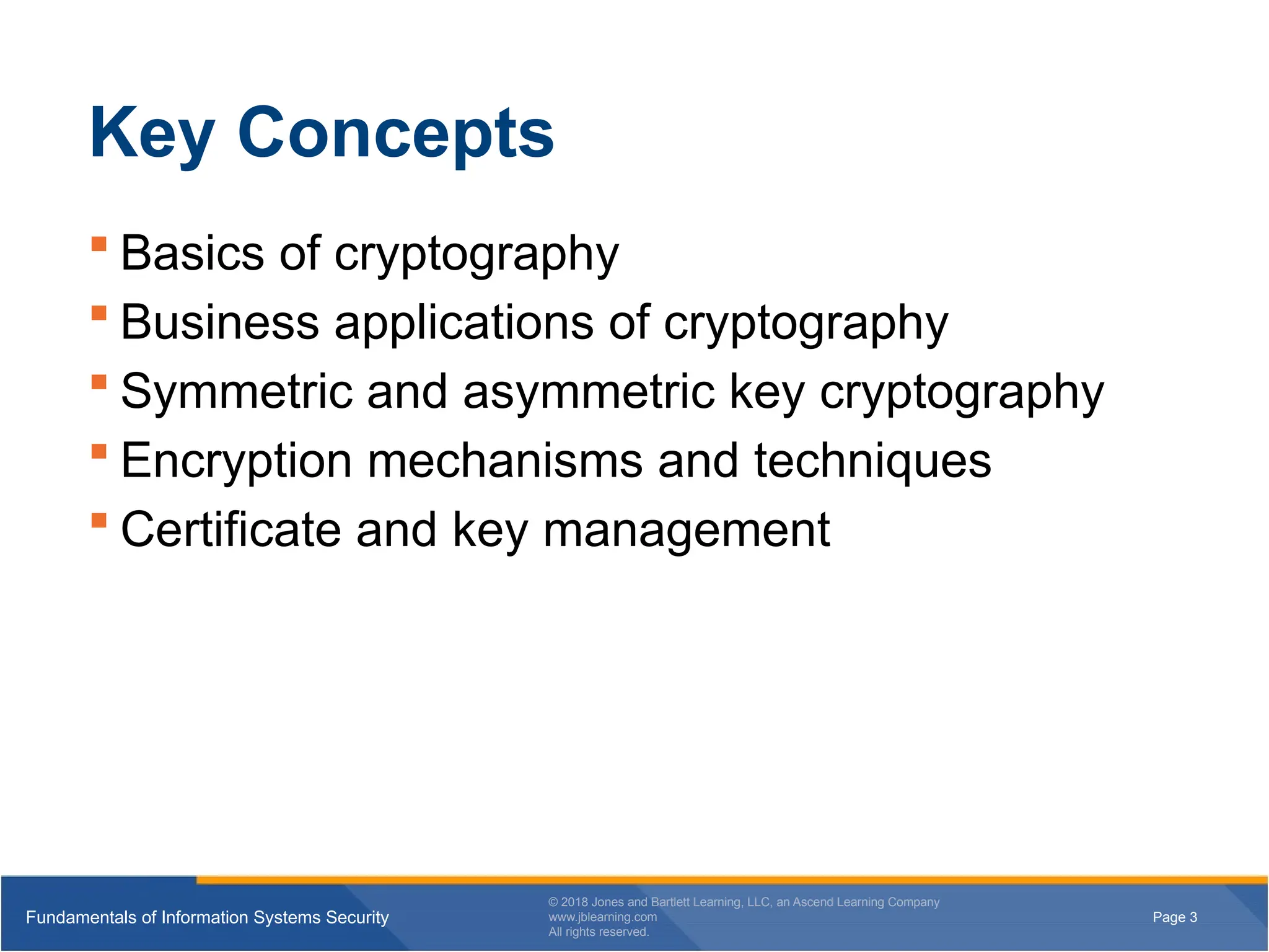 Page 3
Fundamentals of Information Systems Security
© 2018 Jones and Bartlett Learning, LLC, an Ascend Learning Company
www.jblearning.com
All rights reserved.
Page 3
Fundamentals of Information Systems Security
© 2018 Jones and Bartlett Learning, LLC, an Ascend Learning Company
www.jblearning.com
All rights reserved.
Key Concepts
 Basics of cryptography
 Business applications of cryptography
 Symmetric and asymmetric key cryptography
 Encryption mechanisms and techniques
 Certificate and key management
 