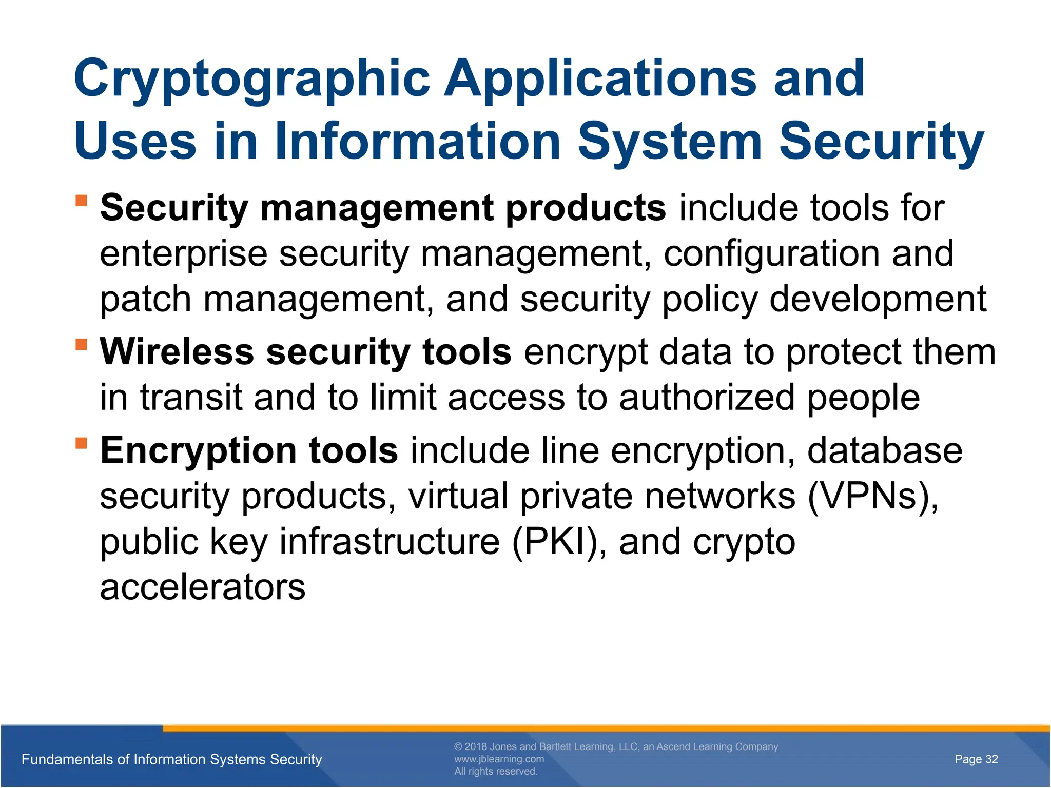 Page 32
Fundamentals of Information Systems Security
© 2018 Jones and Bartlett Learning, LLC, an Ascend Learning Company
www.jblearning.com
All rights reserved.
Page 32
Fundamentals of Information Systems Security
© 2018 Jones and Bartlett Learning, LLC, an Ascend Learning Company
www.jblearning.com
All rights reserved.
Cryptographic Applications and
Uses in Information System Security
 Security management products include tools for
enterprise security management, configuration and
patch management, and security policy development
 Wireless security tools encrypt data to protect them
in transit and to limit access to authorized people
 Encryption tools include line encryption, database
security products, virtual private networks (VPNs),
public key infrastructure (PKI), and crypto
accelerators
 