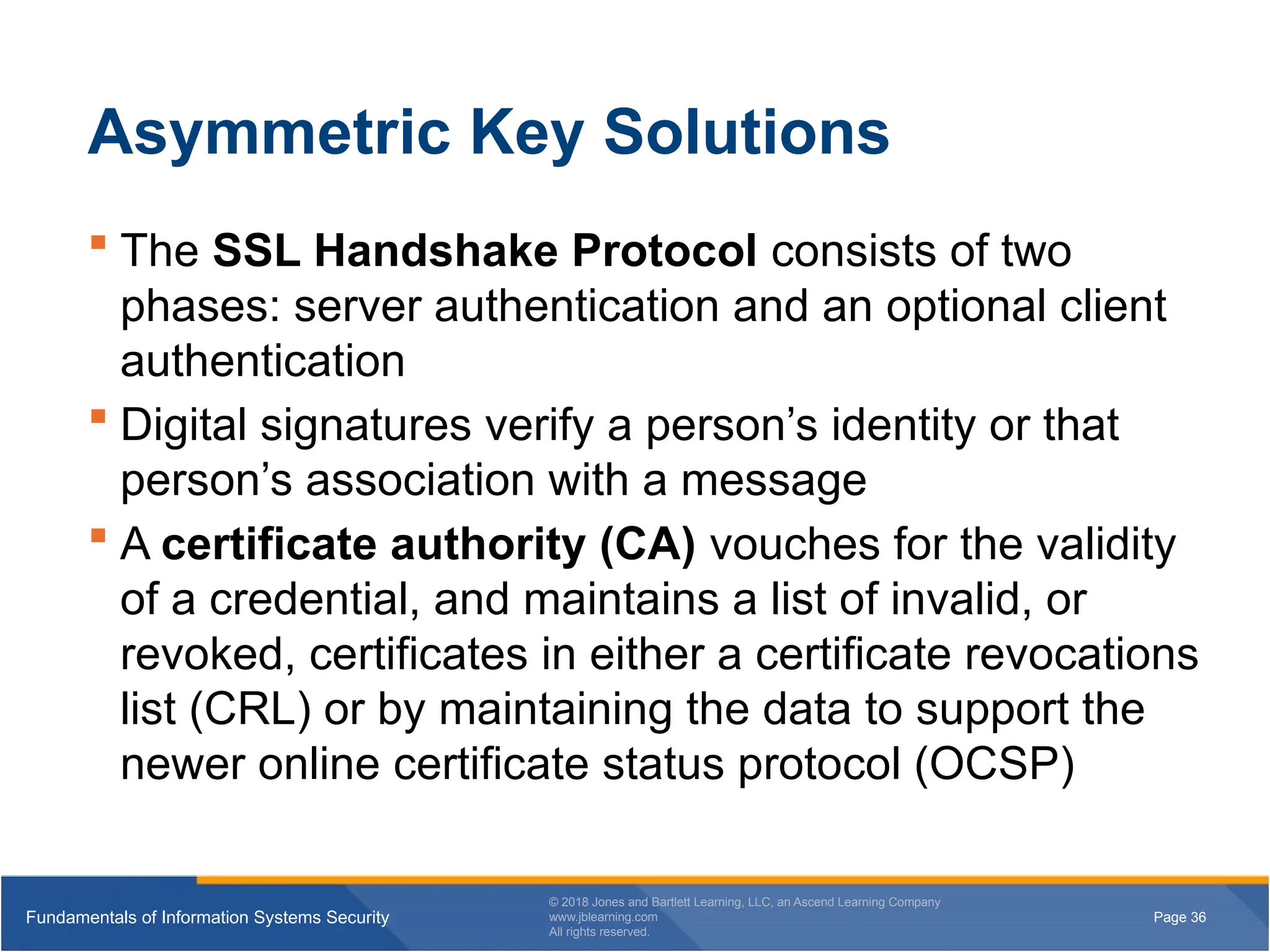 Page 36
Fundamentals of Information Systems Security
© 2018 Jones and Bartlett Learning, LLC, an Ascend Learning Company
www.jblearning.com
All rights reserved.
Page 36
Fundamentals of Information Systems Security
© 2018 Jones and Bartlett Learning, LLC, an Ascend Learning Company
www.jblearning.com
All rights reserved.
Asymmetric Key Solutions
 The SSL Handshake Protocol consists of two
phases: server authentication and an optional client
authentication
 Digital signatures verify a person’s identity or that
person’s association with a message
 A certificate authority (CA) vouches for the validity
of a credential, and maintains a list of invalid, or
revoked, certificates in either a certificate revocations
list (CRL) or by maintaining the data to support the
newer online certificate status protocol (OCSP)
 