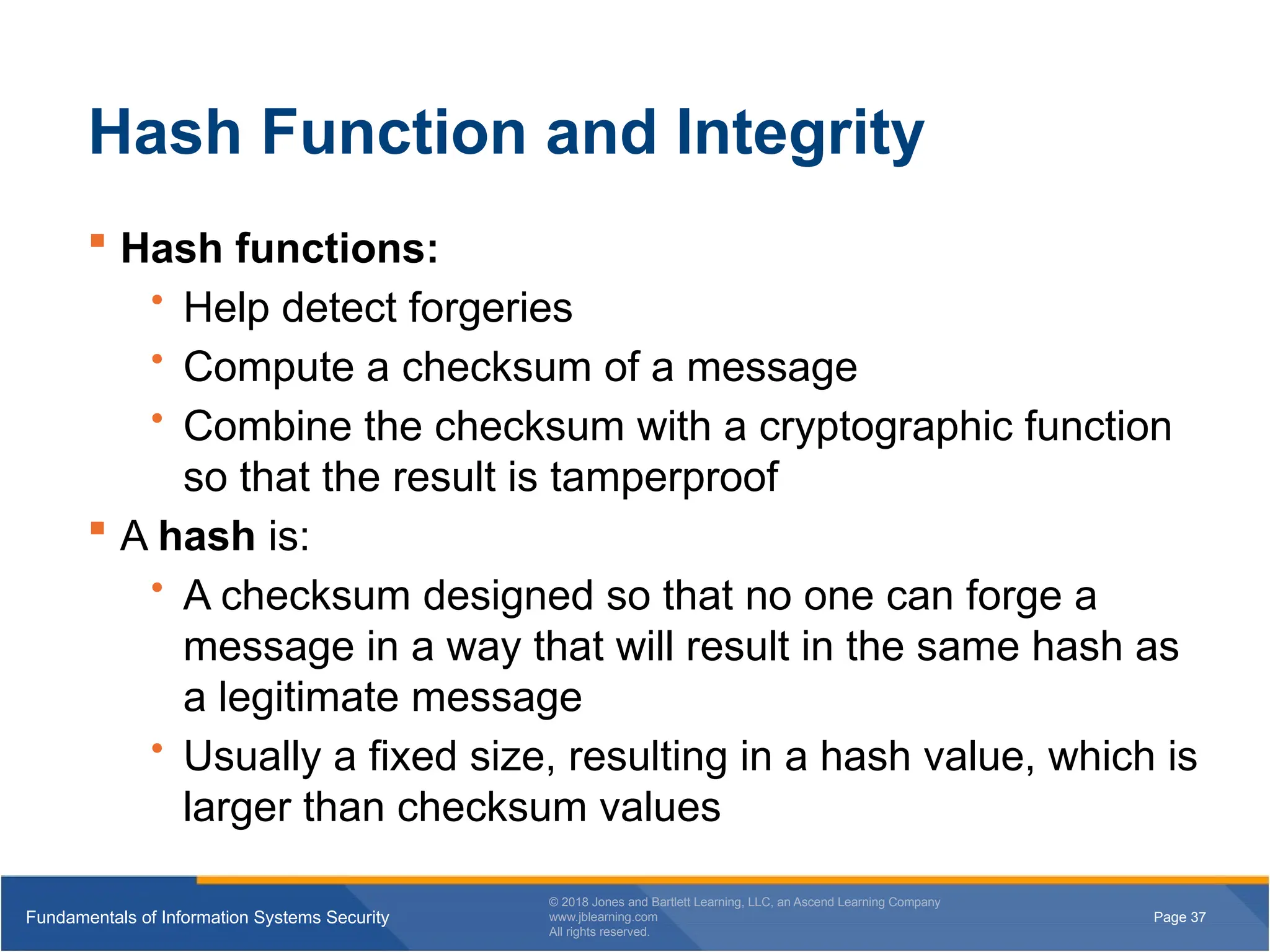 Page 37
Fundamentals of Information Systems Security
© 2018 Jones and Bartlett Learning, LLC, an Ascend Learning Company
www.jblearning.com
All rights reserved.
Page 37
Fundamentals of Information Systems Security
© 2018 Jones and Bartlett Learning, LLC, an Ascend Learning Company
www.jblearning.com
All rights reserved.
Hash Function and Integrity
 Hash functions:
• Help detect forgeries
• Compute a checksum of a message
• Combine the checksum with a cryptographic function
so that the result is tamperproof
 A hash is:
• A checksum designed so that no one can forge a
message in a way that will result in the same hash as
a legitimate message
• Usually a fixed size, resulting in a hash value, which is
larger than checksum values
 