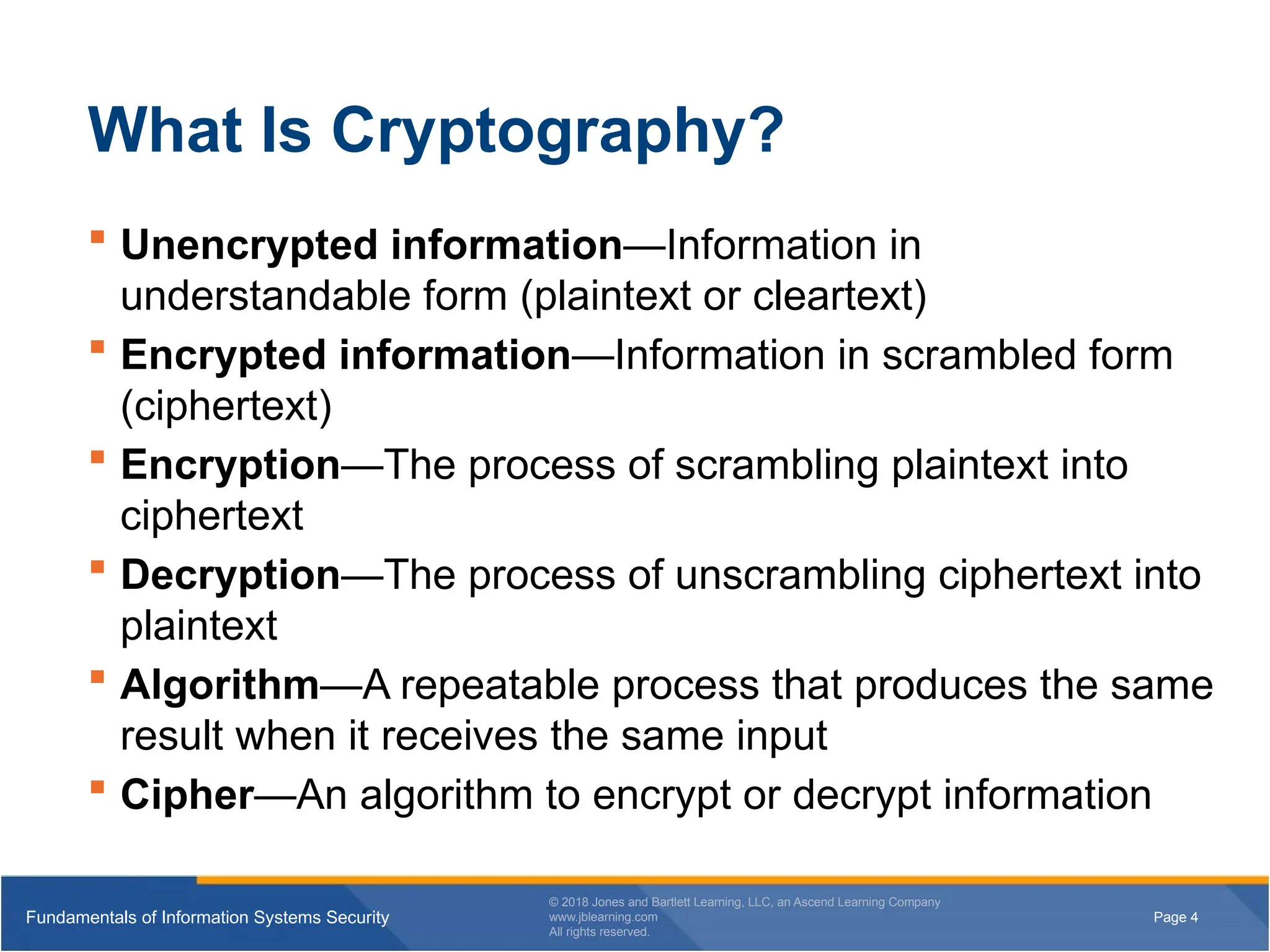 Page 4
Fundamentals of Information Systems Security
© 2018 Jones and Bartlett Learning, LLC, an Ascend Learning Company
www.jblearning.com
All rights reserved.
Page 4
Fundamentals of Information Systems Security
© 2018 Jones and Bartlett Learning, LLC, an Ascend Learning Company
www.jblearning.com
All rights reserved.
What Is Cryptography?
 Unencrypted information—Information in
understandable form (plaintext or cleartext)
 Encrypted information—Information in scrambled form
(ciphertext)
 Encryption—The process of scrambling plaintext into
ciphertext
 Decryption—The process of unscrambling ciphertext into
plaintext
 Algorithm—A repeatable process that produces the same
result when it receives the same input
 Cipher—An algorithm to encrypt or decrypt information
 