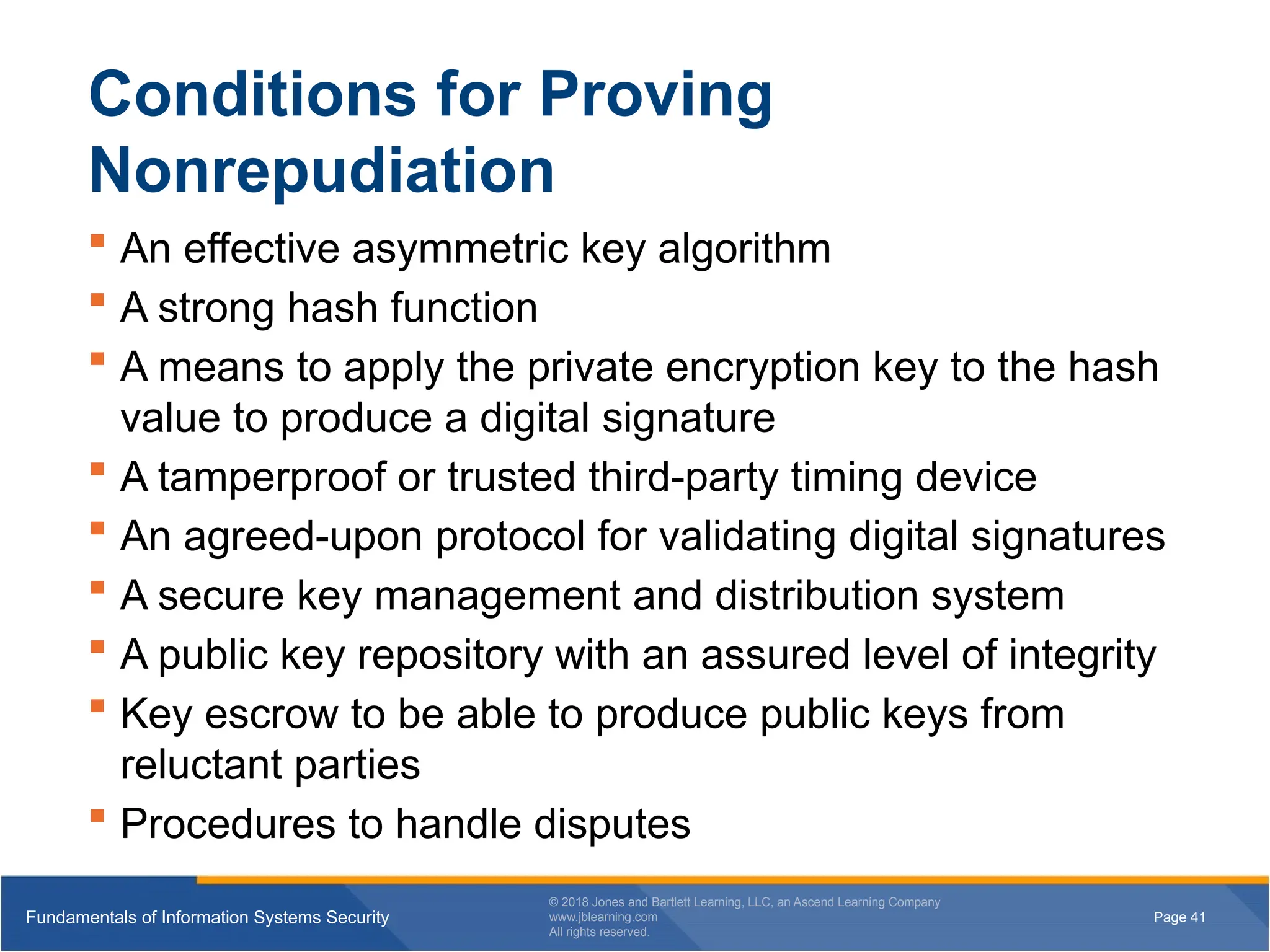 Page 41
Fundamentals of Information Systems Security
© 2018 Jones and Bartlett Learning, LLC, an Ascend Learning Company
www.jblearning.com
All rights reserved.
Page 41
Fundamentals of Information Systems Security
© 2018 Jones and Bartlett Learning, LLC, an Ascend Learning Company
www.jblearning.com
All rights reserved.
Conditions for Proving
Nonrepudiation
 An effective asymmetric key algorithm
 A strong hash function
 A means to apply the private encryption key to the hash
value to produce a digital signature
 A tamperproof or trusted third-party timing device
 An agreed-upon protocol for validating digital signatures
 A secure key management and distribution system
 A public key repository with an assured level of integrity
 Key escrow to be able to produce public keys from
reluctant parties
 Procedures to handle disputes
 